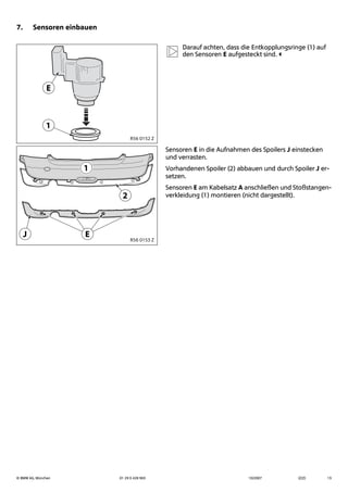 © BMW AG, München 01 29 0 428 963 10/2007 (Z/Z) 13
7. Sensoren einbauen
Darauf achten, dass die Entkopplungsringe (1) auf
den Sensoren E aufgesteckt sind.
Sensoren E in die Aufnahmen des Spoilers J einstecken
und verrasten.
Vorhandenen Spoiler (2) abbauen und durch Spoiler J er-
setzen.
Sensoren E am Kabelsatz A anschließen und Stoßstangen-
verkleidung (1) montieren (nicht dargestellt).

-
R56 0152 Z
J
1
2
E R56 0153 Z
 