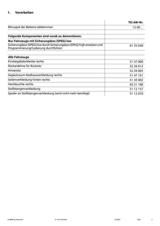 © BMW AG, München 01 29 0 428 963 10/2007 (Z/Z) 4
1. Vorarbeiten
TIS AW-Nr.
Minuspol der Batterie abklemmen 12 00 ...
Folgende Komponenten sind vorab zu demontieren:
Nur Fahrzeuge mit Sicherungsbox (SPEG) low
Sicherungsbox (SPEG) low durch Sicherungsbox (SPEG) high ersetzen und
Programmierung/Codierung durchführen
61 35 040
Alle Fahrzeuge
Einstiegabdeckleiste rechts 51 47 000
Rückenlehne für Rücksitz 52 26 012
Hintersitz 52 26 005
Gepäckraum-Radhausverkleidung rechts 51 47 161
Seitenverkleidung hinten rechts 51 43 002
Heckleuchte rechts 63 21 180
Stoßstangenverkleidung 51 12 157
Spoiler an Stoßstangenverkleidung (wird nicht mehr benötigt) 51 12 070
 