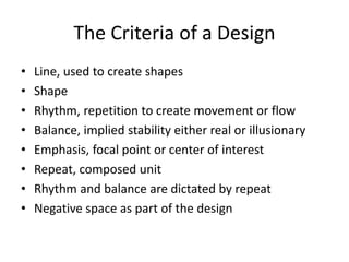 The Criteria of a Design
• Line, used to create shapes
• Shape
• Rhythm, repetition to create movement or flow
• Balance, implied stability either real or illusionary
• Emphasis, focal point or center of interest
• Repeat, composed unit
• Rhythm and balance are dictated by repeat
• Negative space as part of the design
 