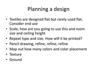 Planning a design
• Textiles are designed flat but rarely used flat.
Consider end use
• Scale, how are you going to use this and room
size and ceiling height
• Repeat type and size. How will it be printed?
• Pencil drawing, refine, refine, refine
• Map out how many colors and color placement
• Texture
• Ground
 