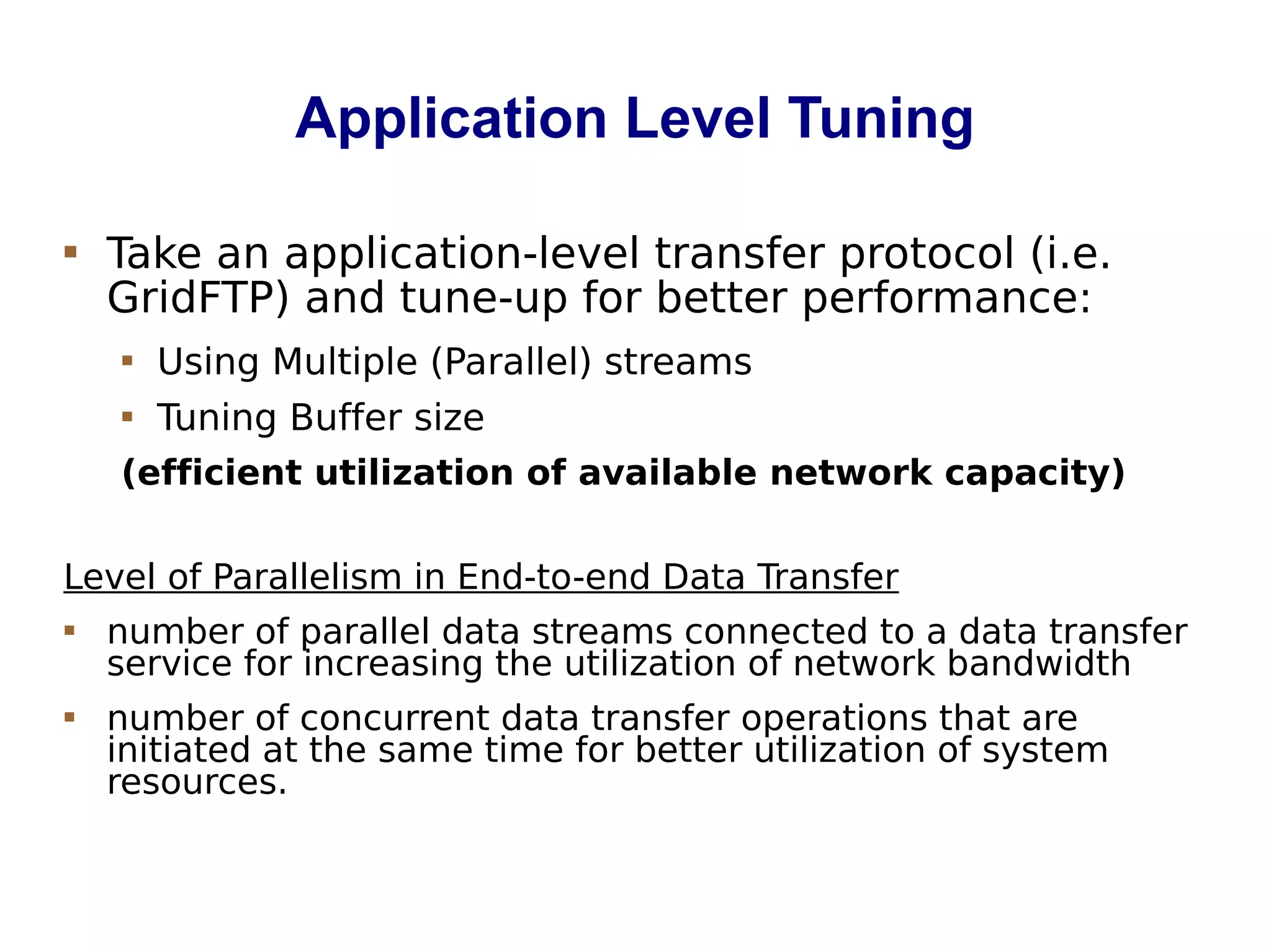 Application Level Tuning
 Take an application-level transfer protocol (i.e.
GridFTP) and tune-up for better performance:
 Using Multiple (Parallel) streams
 Tuning Buffer size
(efficient utilization of available network capacity)
Level of Parallelism in End-to-end Data Transfer
 number of parallel data streams connected to a data transfer
service for increasing the utilization of network bandwidth
 number of concurrent data transfer operations that are
initiated at the same time for better utilization of system
resources.
 