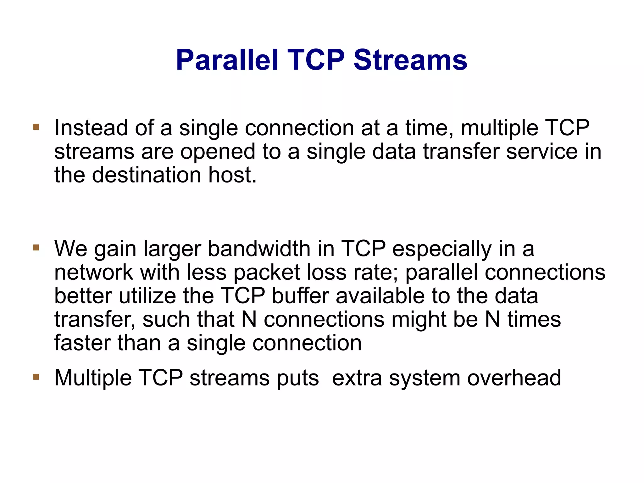 Parallel TCP Streams
 Instead of a single connection at a time, multiple TCP
streams are opened to a single data transfer service in
the destination host.
 We gain larger bandwidth in TCP especially in a
network with less packet loss rate; parallel connections
better utilize the TCP buffer available to the data
transfer, such that N connections might be N times
faster than a single connection
 Multiple TCP streams puts extra system overhead
 