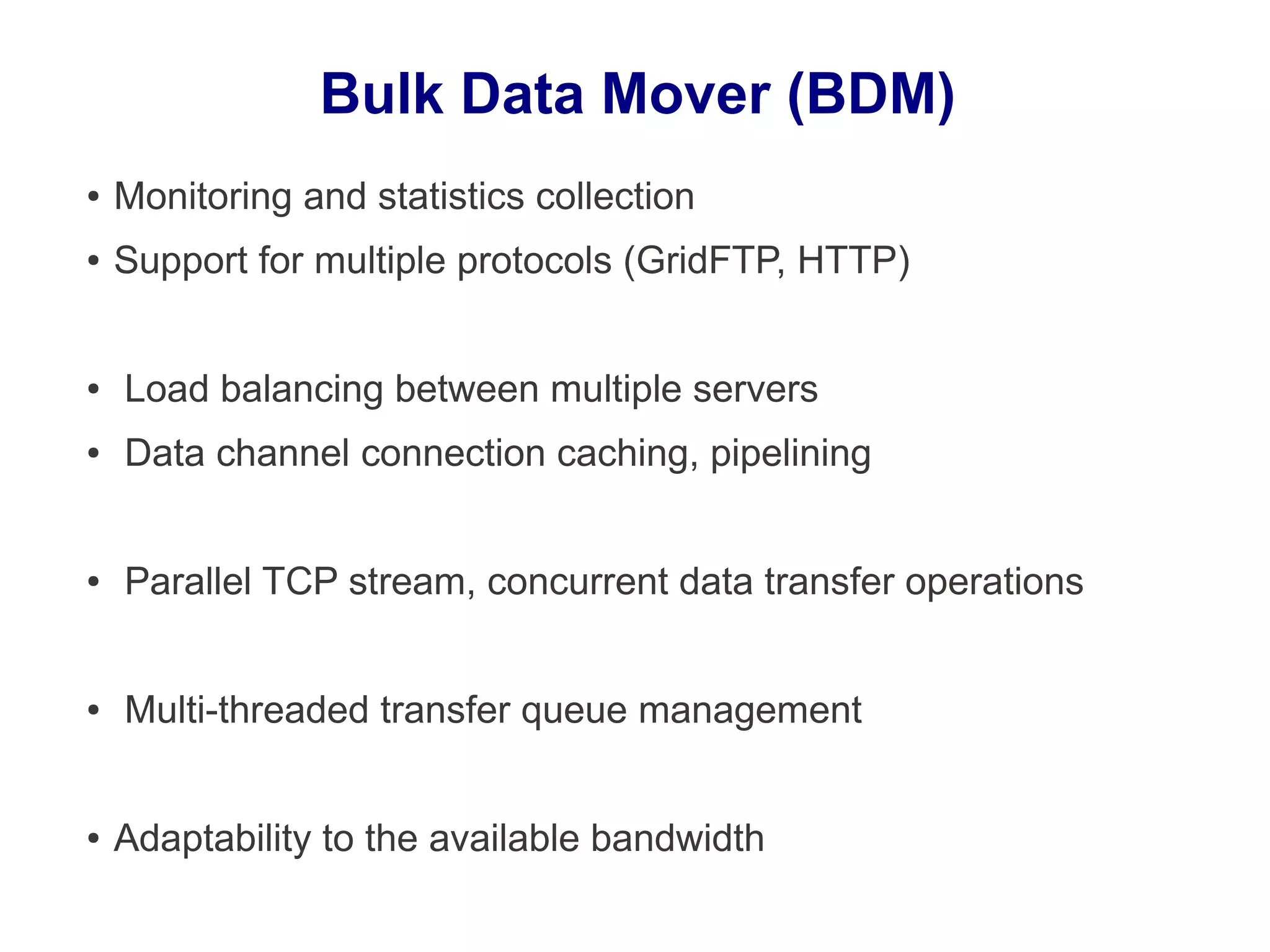 Bulk Data Mover (BDM)
● Monitoring and statistics collection
● Support for multiple protocols (GridFTP, HTTP)
● Load balancing between multiple servers
● Data channel connection caching, pipelining
● Parallel TCP stream, concurrent data transfer operations
● Multi-threaded transfer queue management
● Adaptability to the available bandwidth
 
