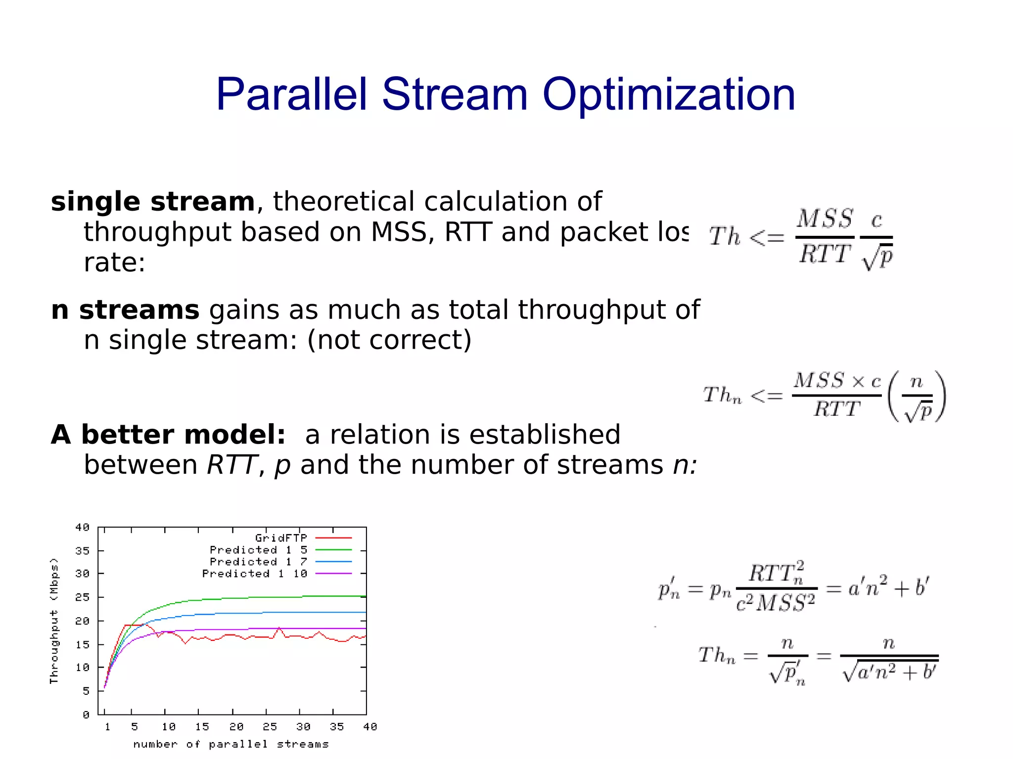 Parallel Stream Optimization
single stream, theoretical calculation of
throughput based on MSS, RTT and packet loss
rate:
n streams gains as much as total throughput of
n single stream: (not correct)
A better model: a relation is established
between RTT, p and the number of streams n:
 