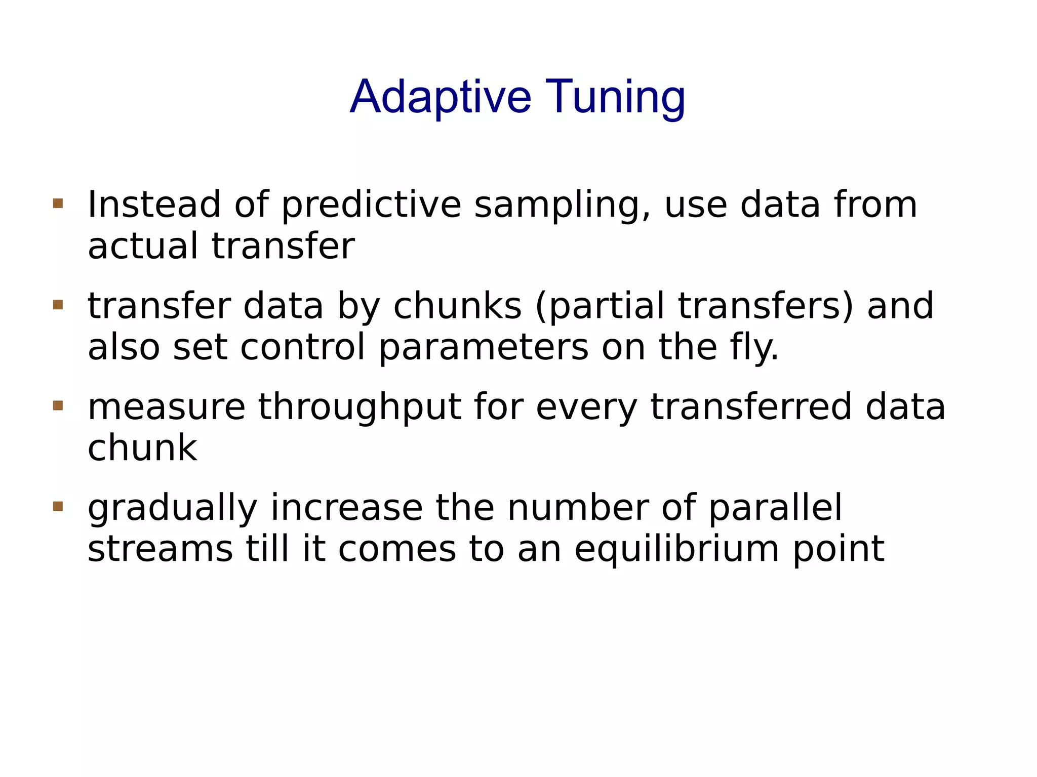 Adaptive Tuning
 Instead of predictive sampling, use data from
actual transfer
 transfer data by chunks (partial transfers) and
also set control parameters on the fly.
 measure throughput for every transferred data
chunk
 gradually increase the number of parallel
streams till it comes to an equilibrium point
 