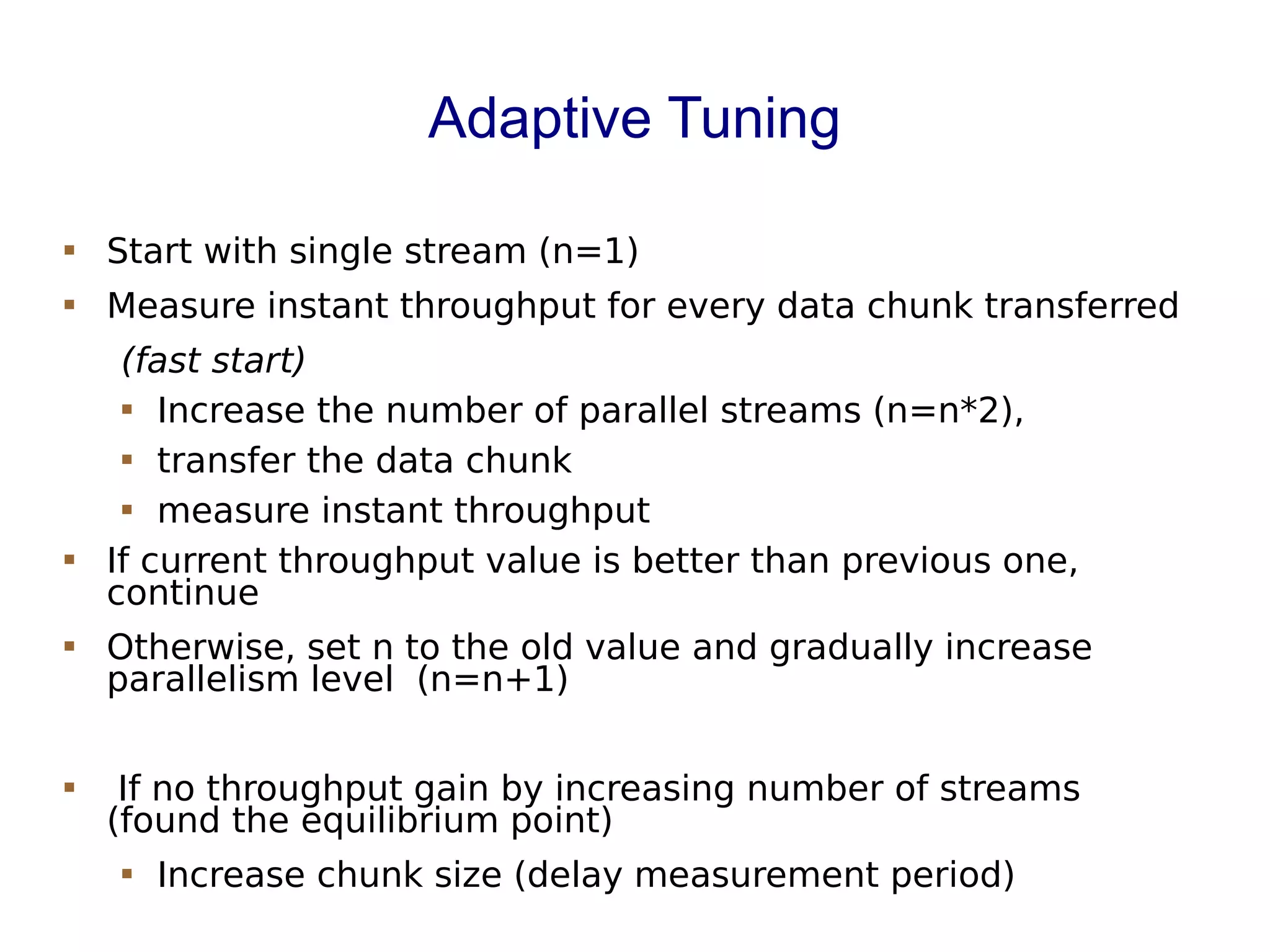 Adaptive Tuning
 Start with single stream (n=1)
 Measure instant throughput for every data chunk transferred
(fast start)
 Increase the number of parallel streams (n=n*2),
 transfer the data chunk
 measure instant throughput
 If current throughput value is better than previous one,
continue
 Otherwise, set n to the old value and gradually increase
parallelism level (n=n+1)
 If no throughput gain by increasing number of streams
(found the equilibrium point)
 Increase chunk size (delay measurement period)
 
