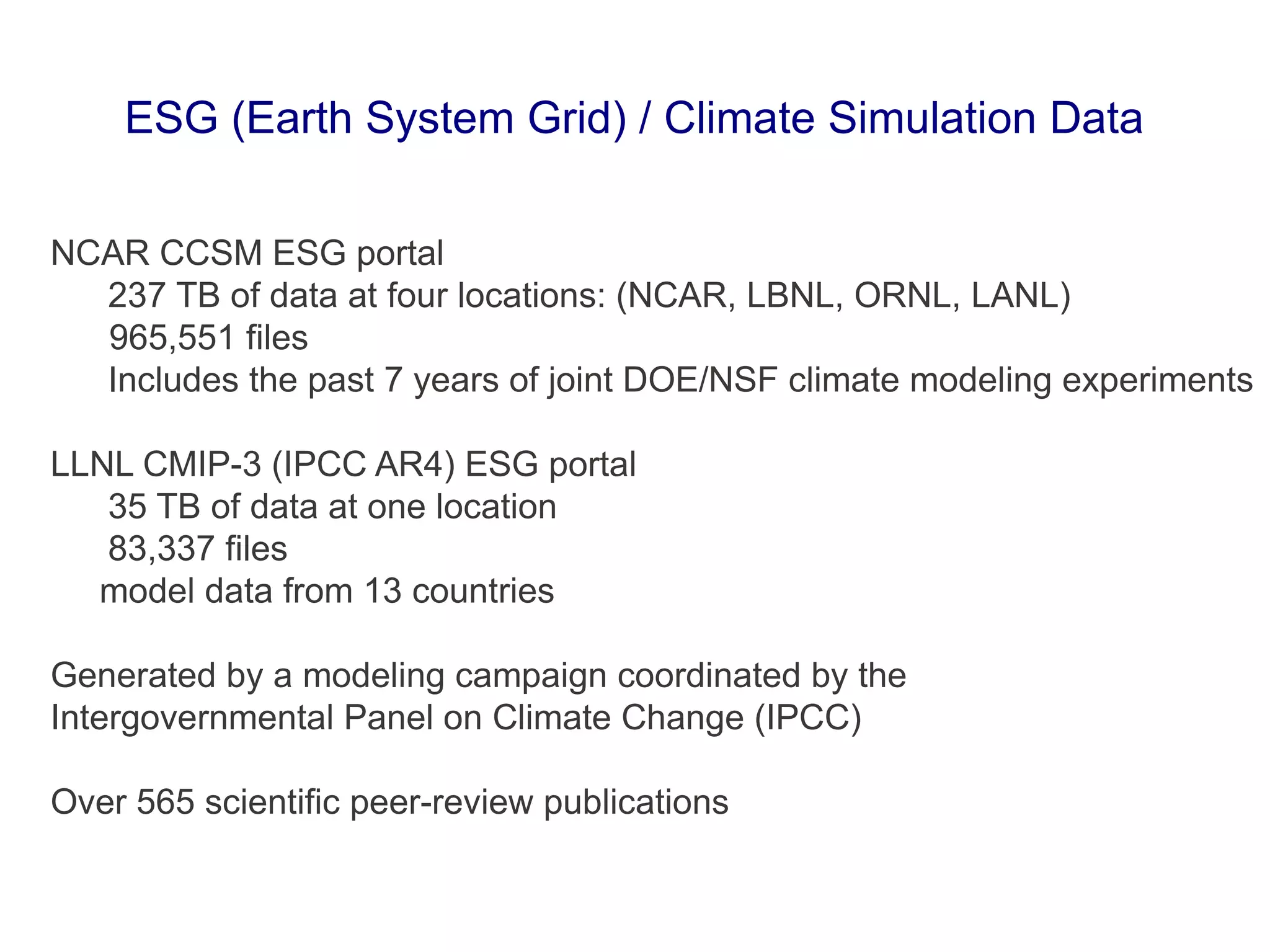NCAR CCSM ESG portal
237 TB of data at four locations: (NCAR, LBNL, ORNL, LANL)
965,551 files
Includes the past 7 years of joint DOE/NSF climate modeling experiments
LLNL CMIP-3 (IPCC AR4) ESG portal
35 TB of data at one location
83,337 files
model data from 13 countries
Generated by a modeling campaign coordinated by the
Intergovernmental Panel on Climate Change (IPCC)
Over 565 scientific peer-review publications
ESG (Earth System Grid) / Climate Simulation Data
 