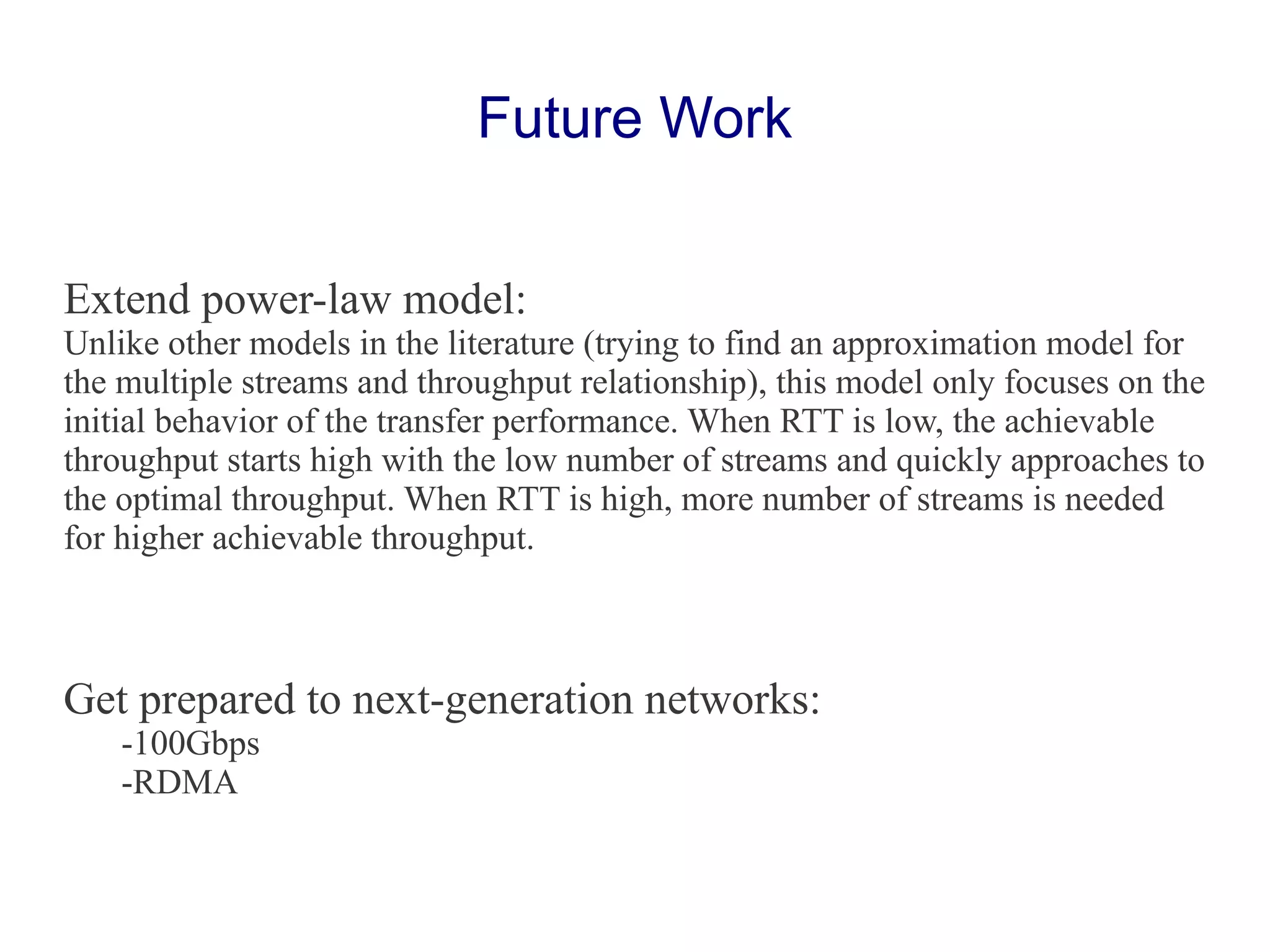 Extend power-law model:
Unlike other models in the literature (trying to find an approximation model for
the multiple streams and throughput relationship), this model only focuses on the
initial behavior of the transfer performance. When RTT is low, the achievable
throughput starts high with the low number of streams and quickly approaches to
the optimal throughput. When RTT is high, more number of streams is needed
for higher achievable throughput.
Get prepared to next-generation networks:
-100Gbps
-RDMA
Future Work
 