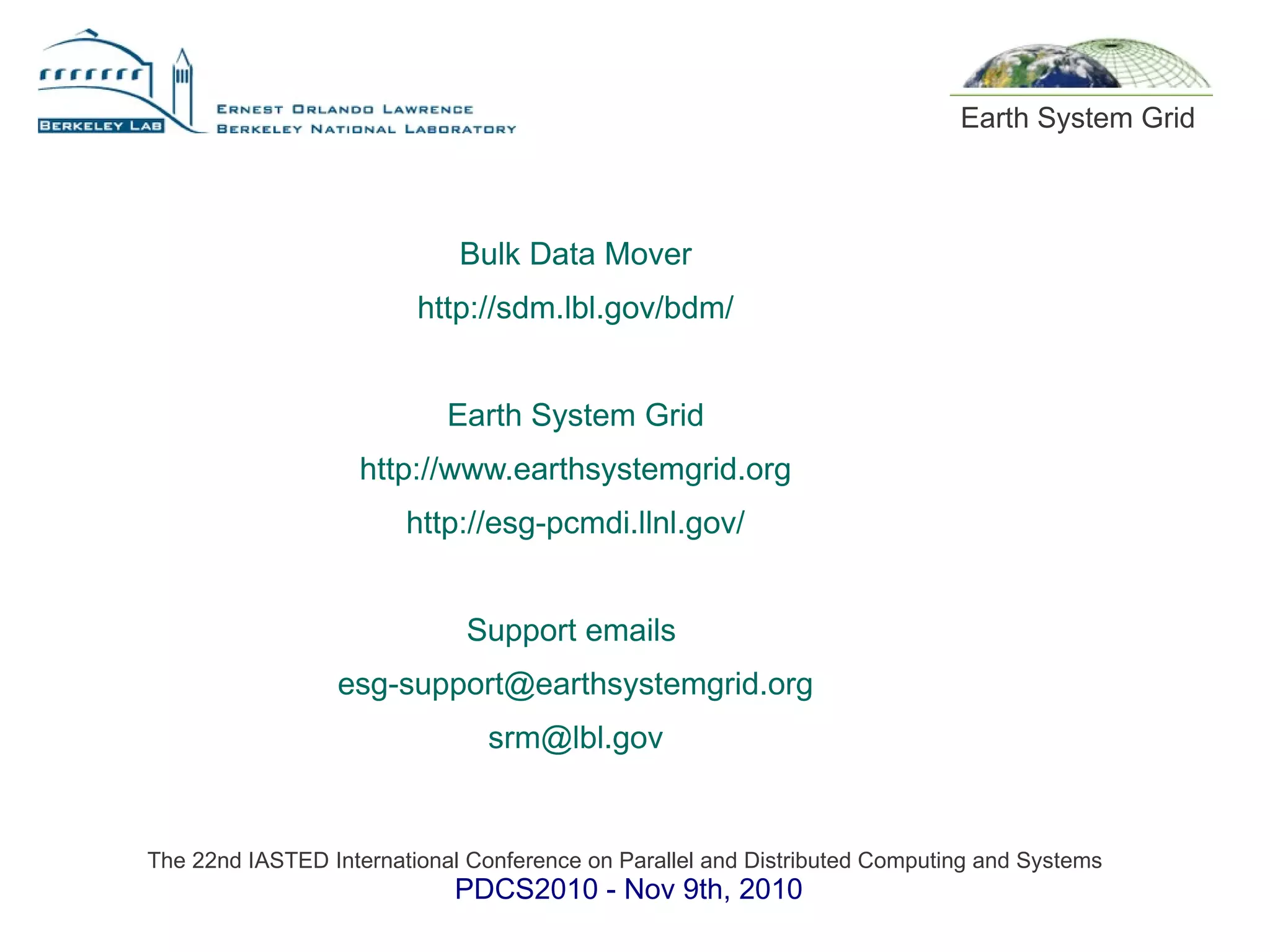 The 22nd IASTED International Conference on Parallel and Distributed Computing and Systems
PDCS2010 - Nov 9th, 2010
Earth System Grid
Bulk Data Mover
http://sdm.lbl.gov/bdm/
Earth System Grid
http://www.earthsystemgrid.org
http://esg-pcmdi.llnl.gov/
Support emails
esg-support@earthsystemgrid.org
srm@lbl.gov
 