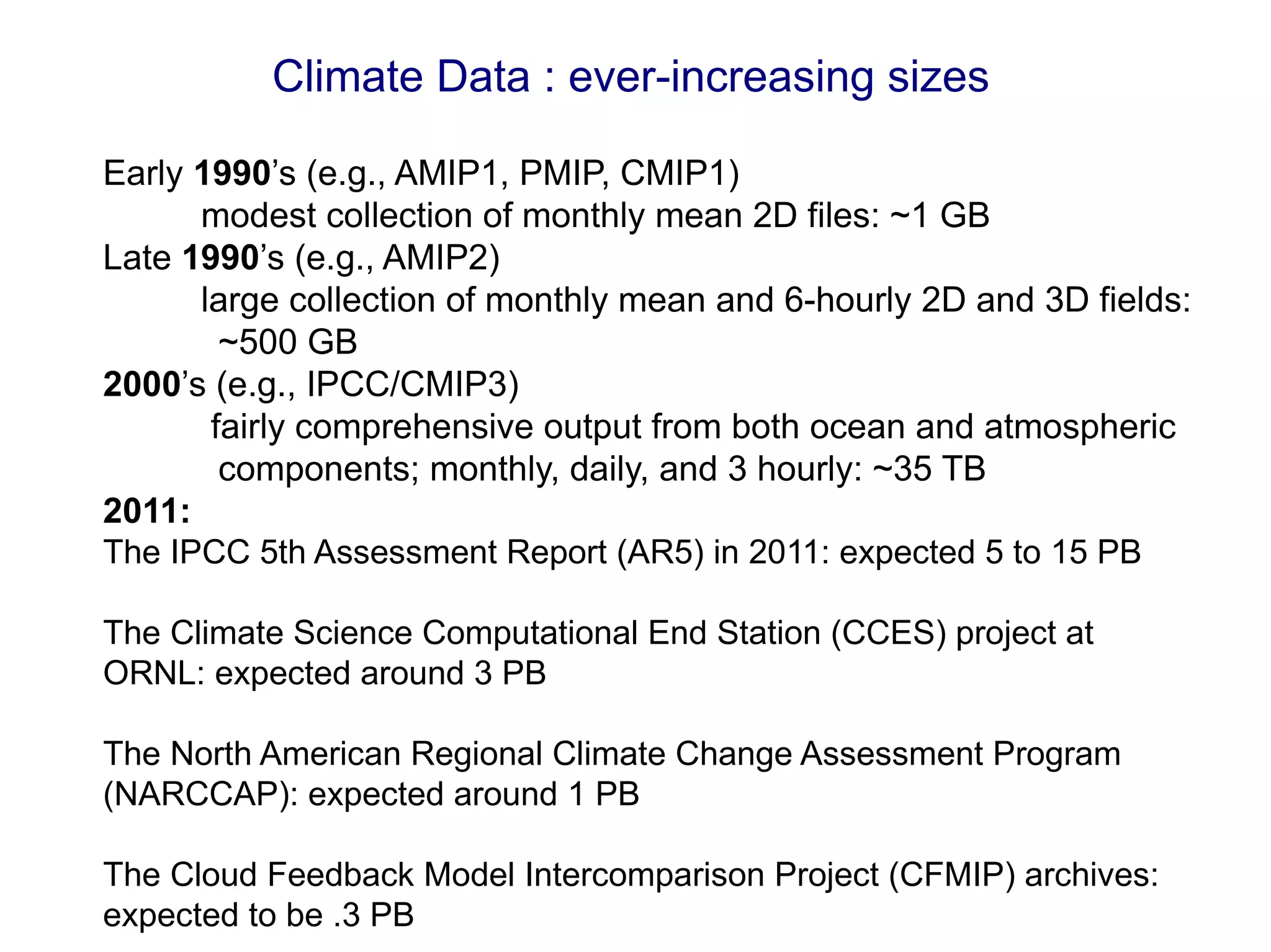 Climate Data : ever-increasing sizes
Early 1990’s (e.g., AMIP1, PMIP, CMIP1)
modest collection of monthly mean 2D files: ~1 GB
Late 1990’s (e.g., AMIP2)
large collection of monthly mean and 6-hourly 2D and 3D fields:
~500 GB
2000’s (e.g., IPCC/CMIP3)
fairly comprehensive output from both ocean and atmospheric
components; monthly, daily, and 3 hourly: ~35 TB
2011:
The IPCC 5th Assessment Report (AR5) in 2011: expected 5 to 15 PB
The Climate Science Computational End Station (CCES) project at
ORNL: expected around 3 PB
The North American Regional Climate Change Assessment Program
(NARCCAP): expected around 1 PB
The Cloud Feedback Model Intercomparison Project (CFMIP) archives:
expected to be .3 PB
 