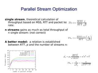 Parallel Stream Optimization
single stream, theoretical calculation of
throughput based on MSS, RTT and packet loss
rate:
n streams gains as much as total throughput of
n single stream: (not correct)
A better model: a relation is established
between RTT, p and the number of streams n:
 