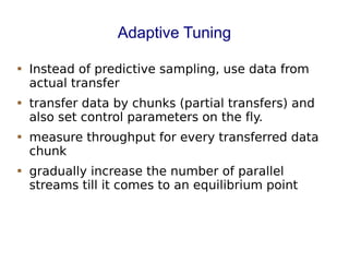 Adaptive Tuning
 Instead of predictive sampling, use data from
actual transfer
 transfer data by chunks (partial transfers) and
also set control parameters on the fly.
 measure throughput for every transferred data
chunk
 gradually increase the number of parallel
streams till it comes to an equilibrium point
 