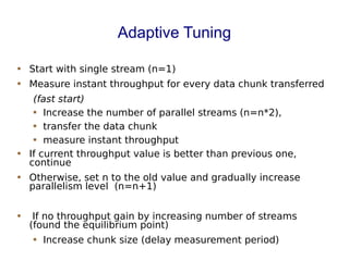 Adaptive Tuning
 Start with single stream (n=1)
 Measure instant throughput for every data chunk transferred
(fast start)
 Increase the number of parallel streams (n=n*2),
 transfer the data chunk
 measure instant throughput
 If current throughput value is better than previous one,
continue
 Otherwise, set n to the old value and gradually increase
parallelism level (n=n+1)
 If no throughput gain by increasing number of streams
(found the equilibrium point)
 Increase chunk size (delay measurement period)
 