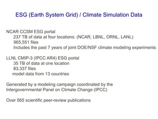 NCAR CCSM ESG portal
237 TB of data at four locations: (NCAR, LBNL, ORNL, LANL)
965,551 files
Includes the past 7 years of joint DOE/NSF climate modeling experiments
LLNL CMIP-3 (IPCC AR4) ESG portal
35 TB of data at one location
83,337 files
model data from 13 countries
Generated by a modeling campaign coordinated by the
Intergovernmental Panel on Climate Change (IPCC)
Over 565 scientific peer-review publications
ESG (Earth System Grid) / Climate Simulation Data
 