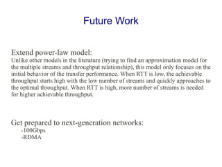 Extend power-law model:
Unlike other models in the literature (trying to find an approximation model for
the multiple streams and throughput relationship), this model only focuses on the
initial behavior of the transfer performance. When RTT is low, the achievable
throughput starts high with the low number of streams and quickly approaches to
the optimal throughput. When RTT is high, more number of streams is needed
for higher achievable throughput.
Get prepared to next-generation networks:
-100Gbps
-RDMA
Future Work
 