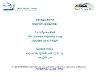 The 22nd IASTED International Conference on Parallel and Distributed Computing and Systems
PDCS2010 - Nov 9th, 2010
Earth System Grid
Bulk Data Mover
http://sdm.lbl.gov/bdm/
Earth System Grid
http://www.earthsystemgrid.org
http://esg-pcmdi.llnl.gov/
Support emails
esg-support@earthsystemgrid.org
srm@lbl.gov
 