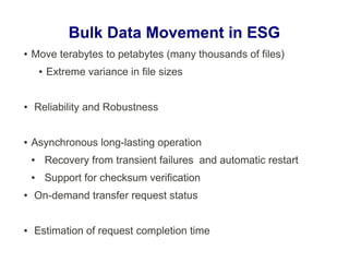 Bulk Data Movement in ESG
● Move terabytes to petabytes (many thousands of files)
● Extreme variance in file sizes
● Reliability and Robustness
● Asynchronous long-lasting operation
● Recovery from transient failures and automatic restart
● Support for checksum verification
● On-demand transfer request status
● Estimation of request completion time
 