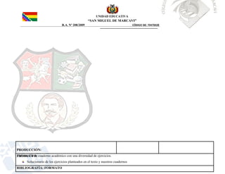 UNIDAD EDUCATIVA
“SAN MIGUEL DE MARCAVI”
R.A. Nº 208/2009 CÓDIGO SIE: 70470028
PRODUCCIÓN:
Elaboración de cuaderno académico con una diversidad de ejercicios.
PRODUCTO:
Solucionario de los ejercicios planteados en el texto y nuestros cuadernos
BIBLIOGRAFÍA: FORMATO
 