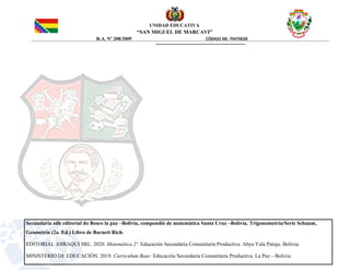 UNIDAD EDUCATIVA
“SAN MIGUEL DE MARCAVI”
R.A. Nº 208/2009 CÓDIGO SIE: 70470028
Secundaria edb editorial do Bosco la paz –Bolivia, compendió de matemática Santa Cruz –Bolivia, Trigonometría/Serie Schaum,
Geometría (2a. Ed.) Libro de Barnett Rich.
EDITORIAL ABRAQUI SRL. 2020. Matemática 2º. Educación Secundaria Comunitaria Productiva. Abya Yala Patuju. Bolivia.
MINISTERIO DE EDUCACIÓN. 2019. Currículum Base: Educación Secundaria Comunitaria Productiva. La Paz – Bolivia.
 