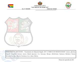 UNIDAD EDUCATIVA
“SAN MIGUEL DE MARCAVI”
R.A. Nº 208/2009 CÓDIGO SIE: 70470028
MINISTERIO DE EDUCACION – Viceministerio de Educación Regular. 2017. CURRICULUM REGIONALIZADO: Aymara, Quechua,
Guarani, Chiquitano, Guarayo, Ayoreo, Mojeño Ignaciano, Uru, Yuracarpe, Maropa, Afroboliviano, Yaminawa, Machineri, Tacana,
Kavineña, Esse Ejja, Chàcobo, Pacahuara, Leco y Baure. Bolivia.
Primero de septiembre de 2021
 