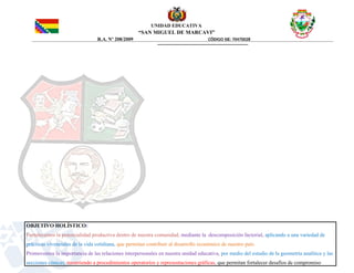 UNIDAD EDUCATIVA
“SAN MIGUEL DE MARCAVI”
R.A. Nº 208/2009 CÓDIGO SIE: 70470028
OBJETIVO HOLÍSTICO:
Fortalecemos la potencialidad productiva dentro de nuestra comunidad, mediante la descomposición factorial, aplicando a una variedad de
prácticas vivenciales de la vida cotidiana, que permitan contribuir al desarrollo económico de nuestro país.
Promovemos la importancia de las relaciones interpersonales en nuestra unidad educativa, por medio del estudio de la geometría analítica y las
secciones cónicas, recurriendo a procedimientos operatorios y representaciones gráficas, que permitan fortalecer desafíos de compromiso
 