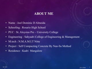 ABOUT ME
• Name : Joel Dominic D Almeida
• Schooling : Rosario High School
• PUC : St. Aloysius Pre – University College
• Engineering : Sahyadri College of Engineering & Management
• M.tech : N.M.A.M.I.T Nitte
• Project : Self Compacting Concrete By Nan-Su Method
• Residence : Kadri Mangalore
22-11-2016
N.I.T.T.E 1
 
