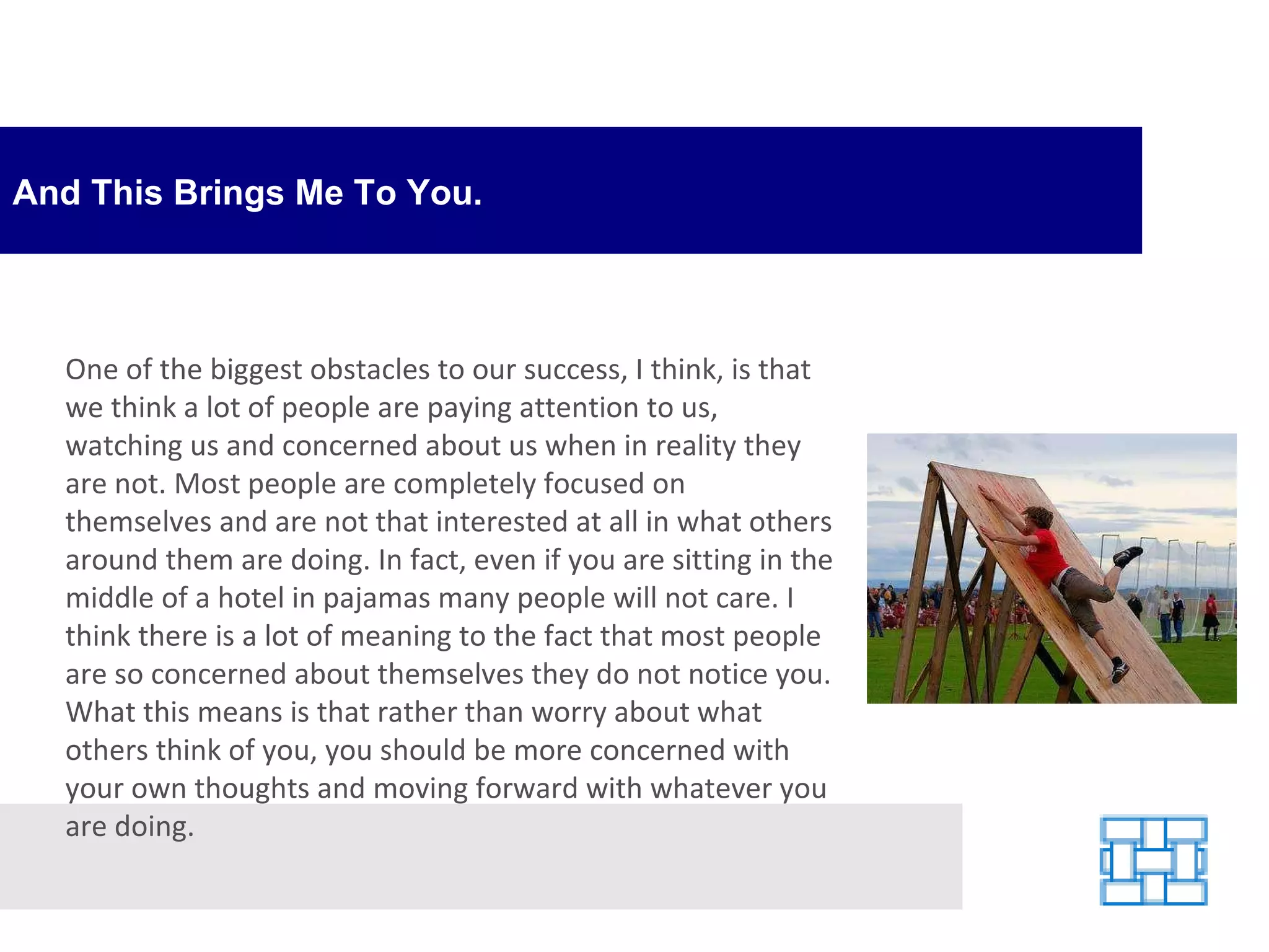 And This Brings Me To You. One of the biggest obstacles to our success, I think, is that we think a lot of people are paying attention to us, watching us and concerned about us when in reality they are not. Most people are completely focused on themselves and are not that interested at all in what others around them are doing. In fact, even if you are sitting in the middle of a hotel in pajamas many people will not care. I think there is a lot of meaning to the fact that most people are so concerned about themselves they do not notice you. What this means is that rather than worry about what others think of you, you should be more concerned with your own thoughts and moving forward with whatever you are doing. 
