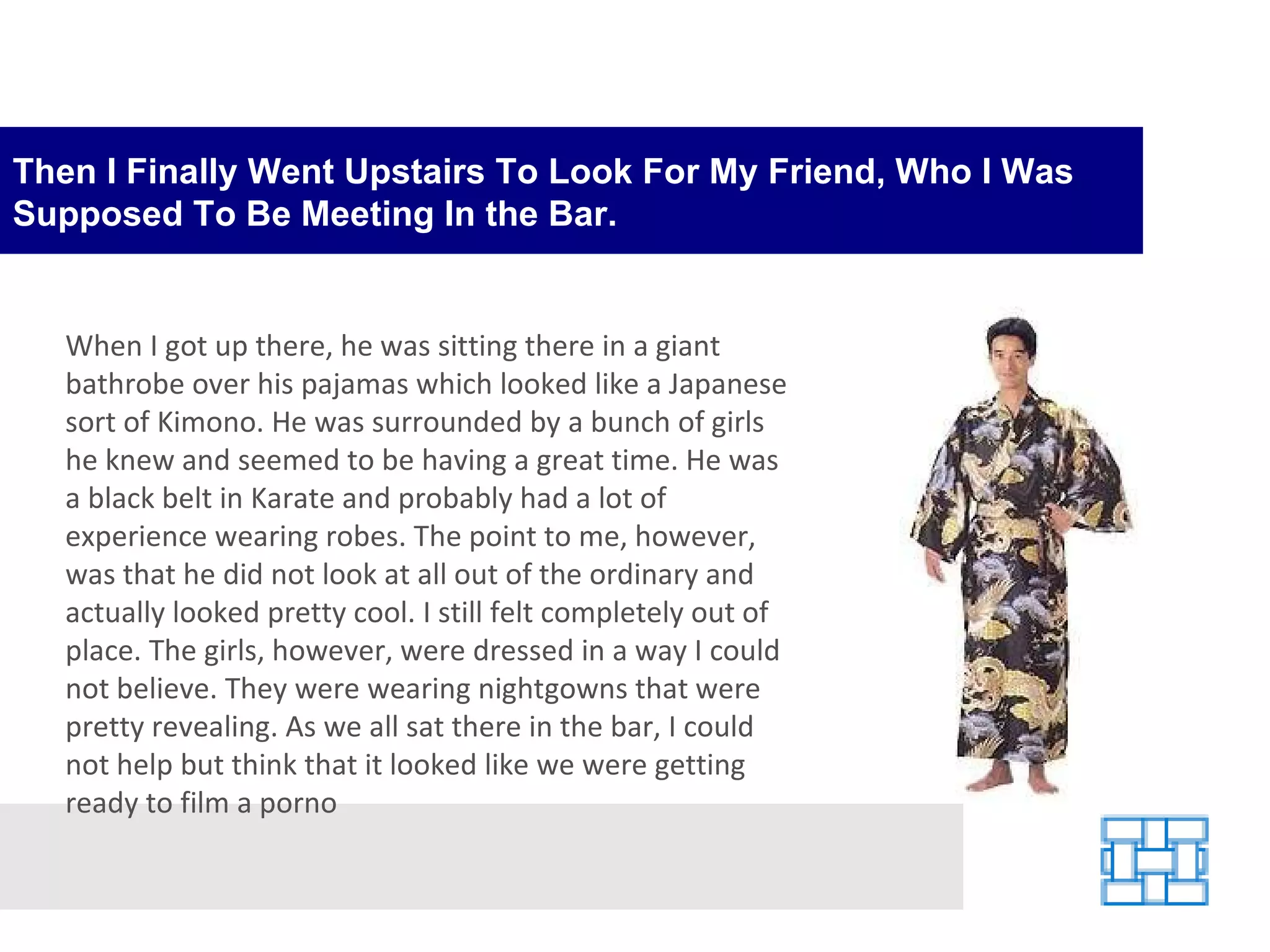 Then I Finally Went Upstairs To Look For My Friend, Who I Was Supposed To Be Meeting In the Bar. When I got up there, he was sitting there in a giant bathrobe over his pajamas which looked like a Japanese sort of Kimono. He was surrounded by a bunch of girls he knew and seemed to be having a great time. He was a black belt in Karate and probably had a lot of experience wearing robes. The point to me, however, was that he did not look at all out of the ordinary and actually looked pretty cool. I still felt completely out of place. The girls, however, were dressed in a way I could not believe. They were wearing nightgowns that were pretty revealing. As we all sat there in the bar, I could not help but think that it looked like we were getting ready to film a porno 