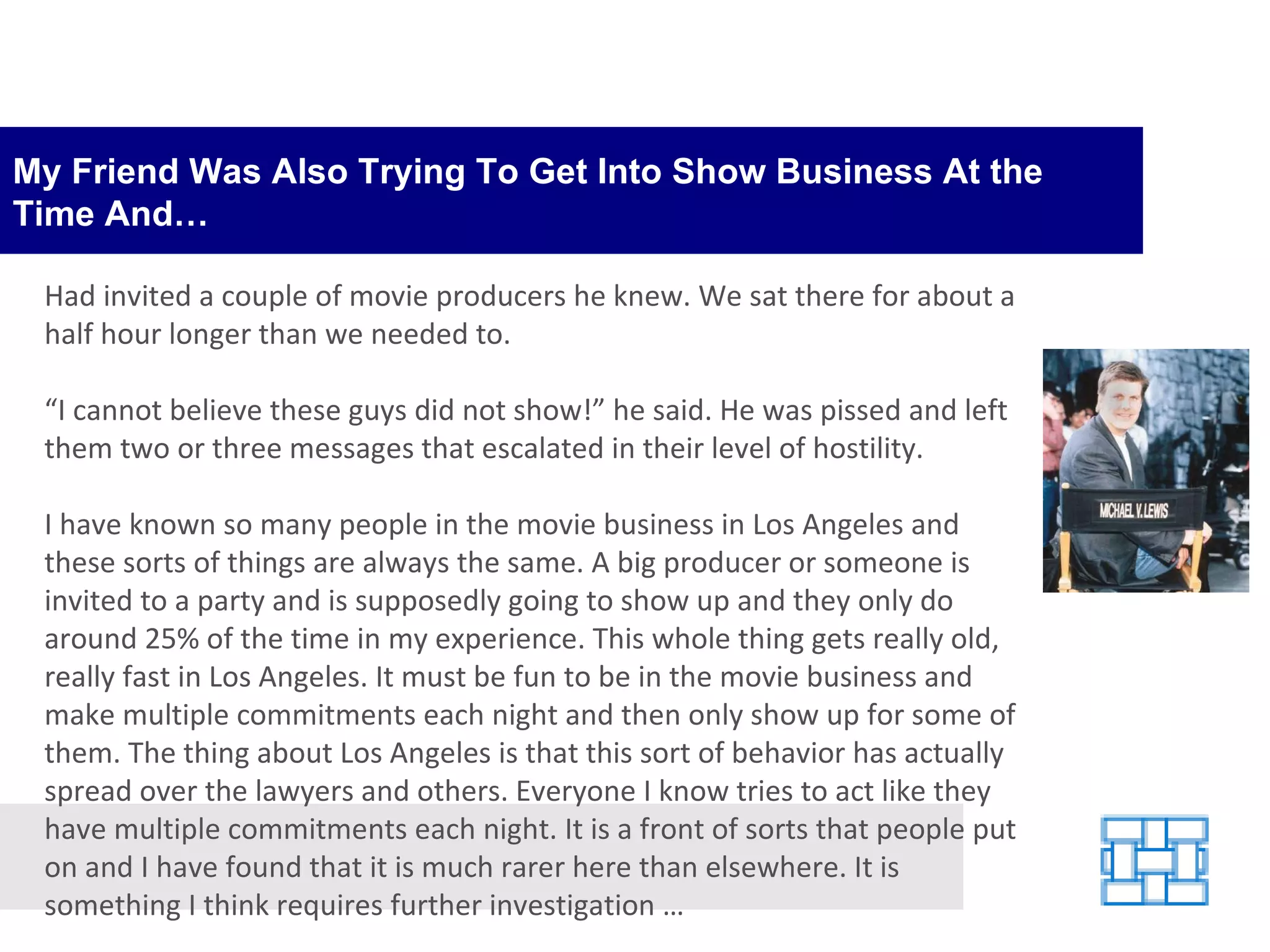 My Friend Was Also Trying To Get Into Show Business At the Time And… Had invited a couple of movie producers he knew. We sat there for about a half hour longer than we needed to. “ I cannot believe these guys did not show!” he said. He was pissed and left them two or three messages that escalated in their level of hostility. I have known so many people in the movie business in Los Angeles and these sorts of things are always the same. A big producer or someone is invited to a party and is supposedly going to show up and they only do around 25% of the time in my experience. This whole thing gets really old, really fast in Los Angeles. It must be fun to be in the movie business and make multiple commitments each night and then only show up for some of them. The thing about Los Angeles is that this sort of behavior has actually spread over the lawyers and others. Everyone I know tries to act like they have multiple commitments each night. It is a front of sorts that people put on and I have found that it is much rarer here than elsewhere. It is something I think requires further investigation … 