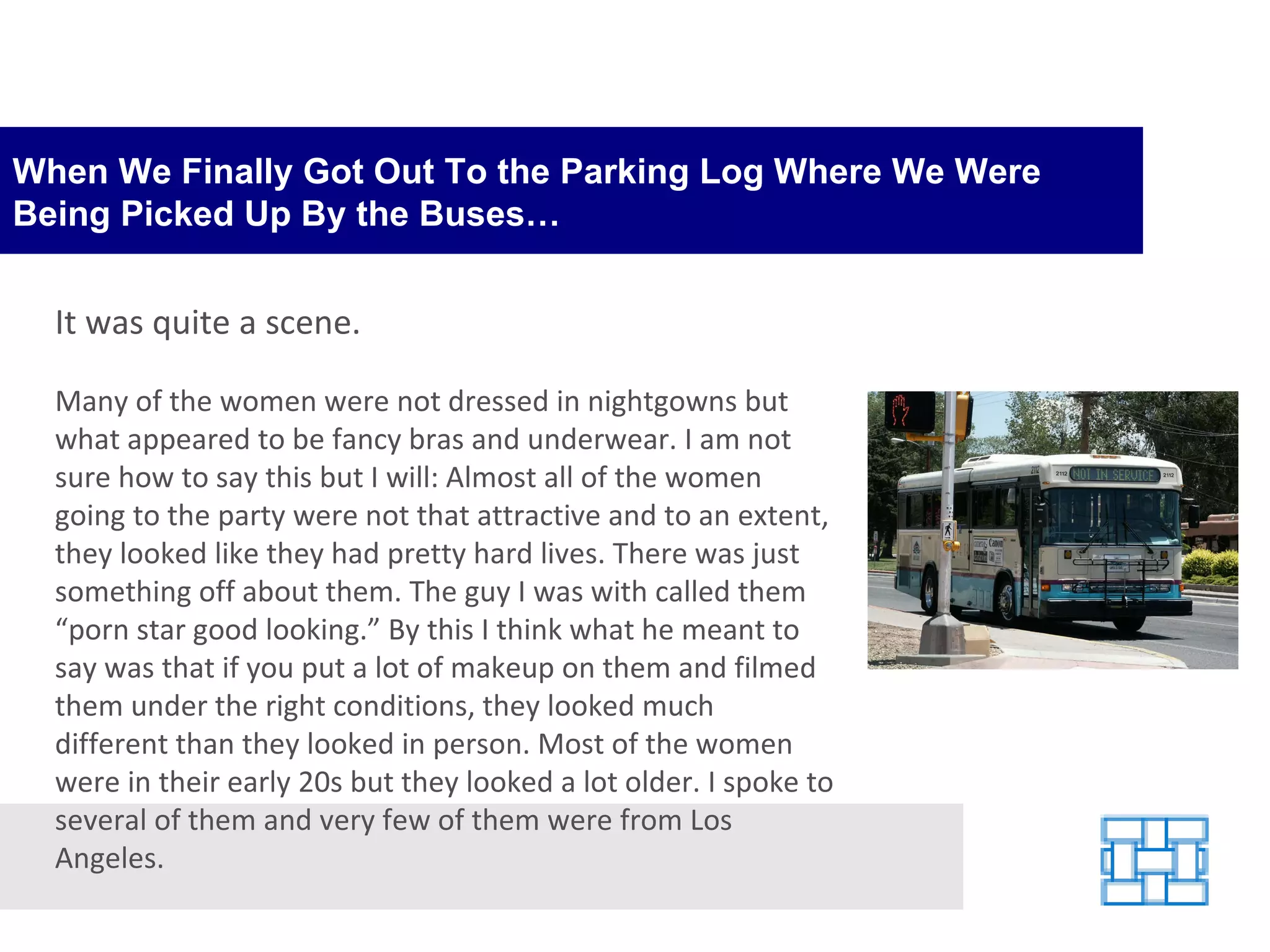 When We Finally Got Out To the Parking Log Where We Were Being Picked Up By the Buses… It was quite a scene. Many of the women were not dressed in nightgowns but what appeared to be fancy bras and underwear. I am not sure how to say this but I will: Almost all of the women going to the party were not that attractive and to an extent, they looked like they had pretty hard lives. There was just something off about them. The guy I was with called them “porn star good looking.” By this I think what he meant to say was that if you put a lot of makeup on them and filmed them under the right conditions, they looked much different than they looked in person. Most of the women were in their early 20s but they looked a lot older. I spoke to several of them and very few of them were from Los Angeles.  