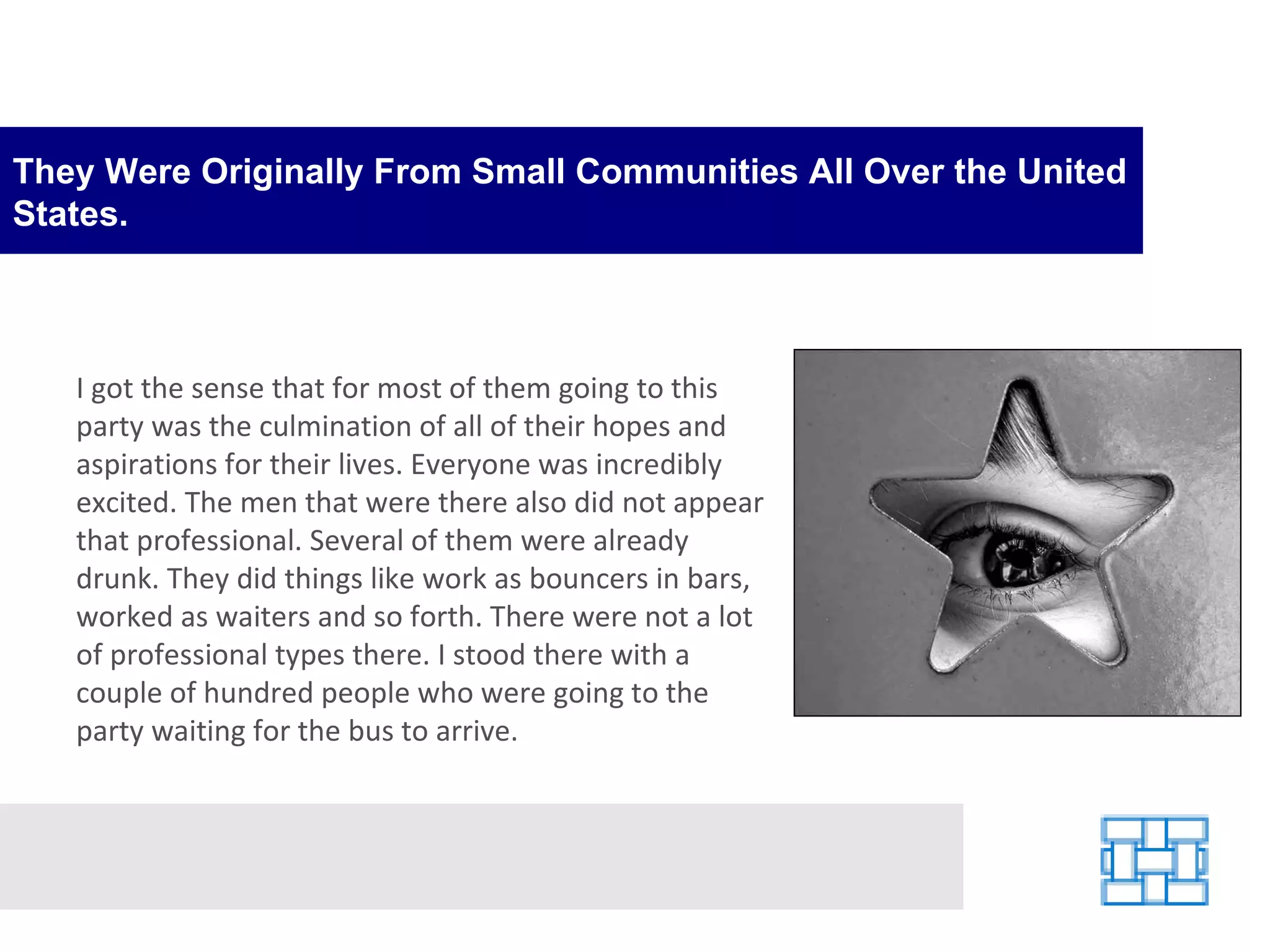 They Were Originally From Small Communities All Over the United States. I got the sense that for most of them going to this party was the culmination of all of their hopes and aspirations for their lives. Everyone was incredibly excited. The men that were there also did not appear that professional. Several of them were already drunk. They did things like work as bouncers in bars, worked as waiters and so forth. There were not a lot of professional types there. I stood there with a couple of hundred people who were going to the party waiting for the bus to arrive. 