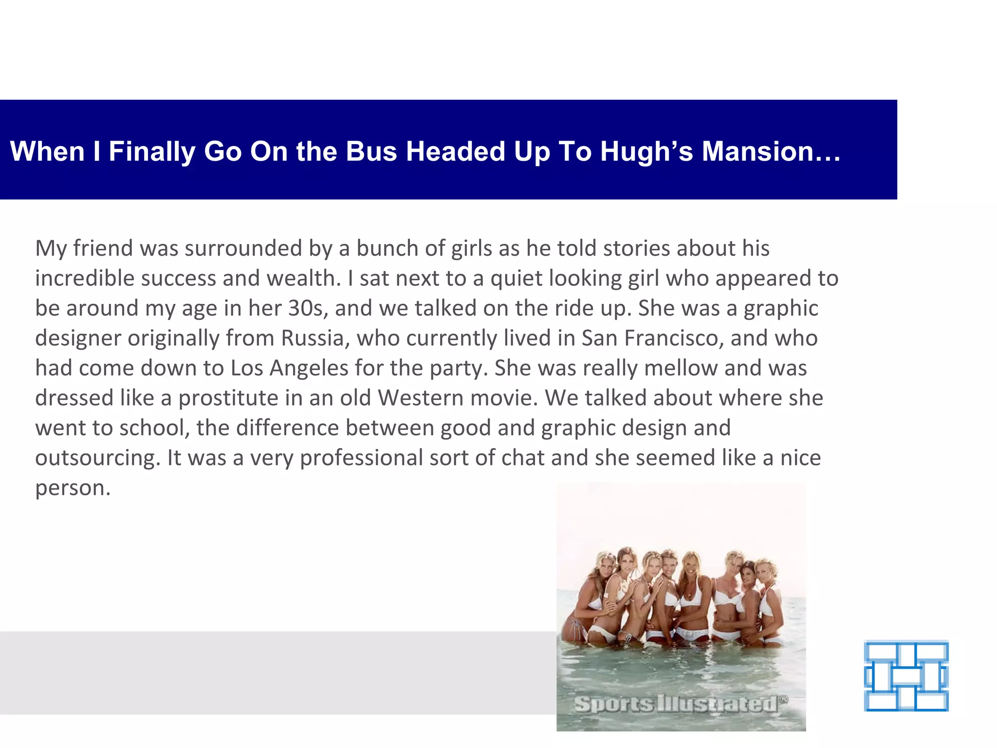 When I Finally Go On the Bus Headed Up To Hugh’s Mansion… My friend was surrounded by a bunch of girls as he told stories about his incredible success and wealth. I sat next to a quiet looking girl who appeared to be around my age in her 30s, and we talked on the ride up. She was a graphic designer originally from Russia, who currently lived in San Francisco, and who had come down to Los Angeles for the party. She was really mellow and was dressed like a prostitute in an old Western movie. We talked about where she went to school, the difference between good and graphic design and outsourcing. It was a very professional sort of chat and she seemed like a nice person. 