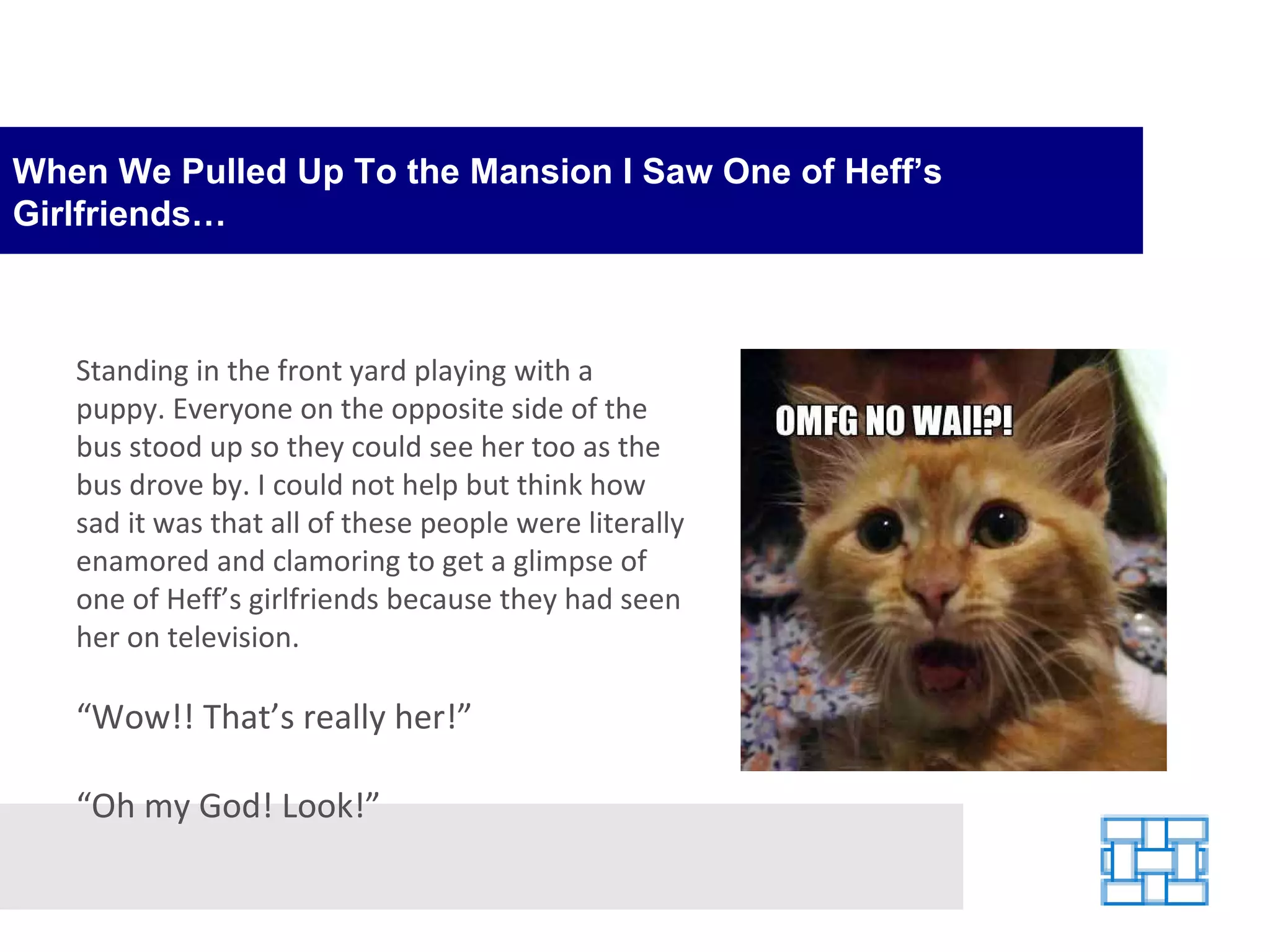 When We Pulled Up To the Mansion I Saw One of Heff’s Girlfriends… Standing in the front yard playing with a puppy. Everyone on the opposite side of the bus stood up so they could see her too as the bus drove by. I could not help but think how sad it was that all of these people were literally enamored and clamoring to get a glimpse of one of Heff’s girlfriends because they had seen her on television. “ Wow!! That’s really her!” “ Oh my God! Look!” 