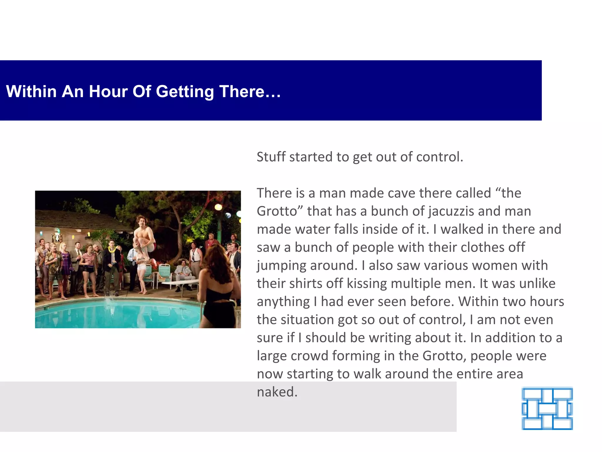 Within An Hour Of Getting There… Stuff started to get out of control.  There is a man made cave there called “the Grotto” that has a bunch of jacuzzis and man made water falls inside of it. I walked in there and saw a bunch of people with their clothes off jumping around. I also saw various women with their shirts off kissing multiple men. It was unlike anything I had ever seen before. Within two hours the situation got so out of control, I am not even sure if I should be writing about it. In addition to a large crowd forming in the Grotto, people were now starting to walk around the entire area naked.  