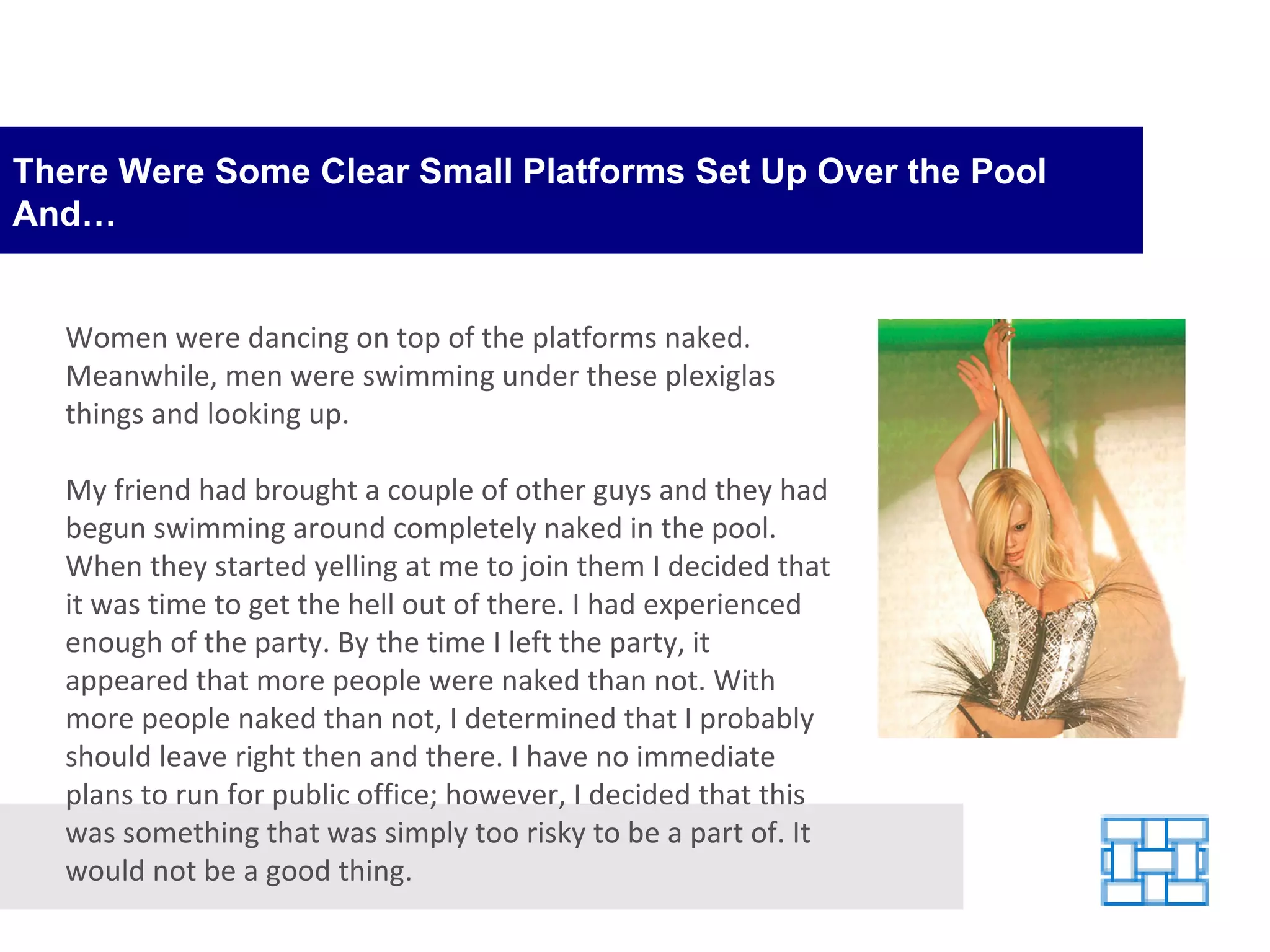 There Were Some Clear Small Platforms Set Up Over the Pool And… Women were dancing on top of the platforms naked. Meanwhile, men were swimming under these plexiglas things and looking up. My friend had brought a couple of other guys and they had begun swimming around completely naked in the pool. When they started yelling at me to join them I decided that it was time to get the hell out of there. I had experienced enough of the party. By the time I left the party, it appeared that more people were naked than not. With more people naked than not, I determined that I probably should leave right then and there. I have no immediate plans to run for public office; however, I decided that this was something that was simply too risky to be a part of. It would not be a good thing. 