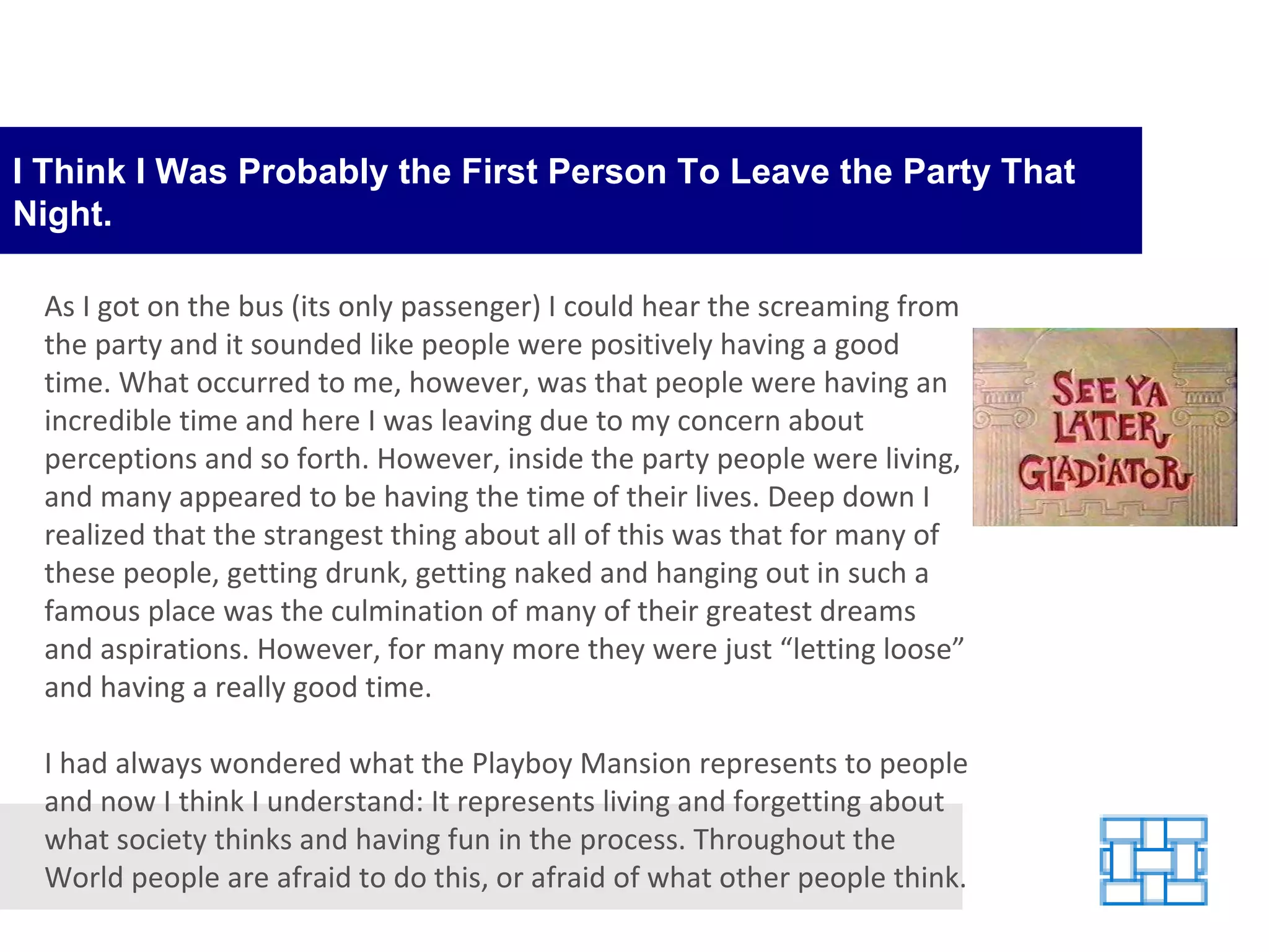 I Think I Was Probably the First Person To Leave the Party That Night. As I got on the bus (its only passenger) I could hear the screaming from the party and it sounded like people were positively having a good time. What occurred to me, however, was that people were having an incredible time and here I was leaving due to my concern about perceptions and so forth. However, inside the party people were living, and many appeared to be having the time of their lives. Deep down I realized that the strangest thing about all of this was that for many of these people, getting drunk, getting naked and hanging out in such a famous place was the culmination of many of their greatest dreams and aspirations. However, for many more they were just “letting loose” and having a really good time. I had always wondered what the Playboy Mansion represents to people and now I think I understand: It represents living and forgetting about what society thinks and having fun in the process. Throughout the World people are afraid to do this, or afraid of what other people think. 