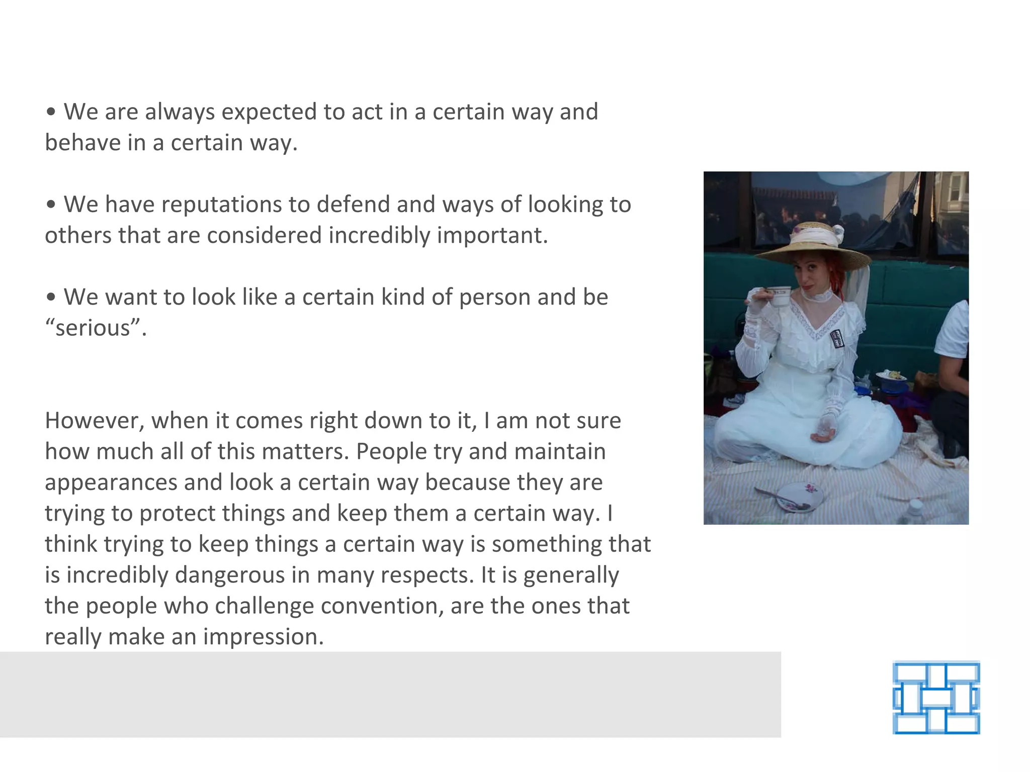 •  We are always expected to act in a certain way and behave in a certain way. •  We have reputations to defend and ways of looking to others that are considered incredibly important. •  We want to look like a certain kind of person and be “serious”. However, when it comes right down to it, I am not sure how much all of this matters. People try and maintain appearances and look a certain way because they are trying to protect things and keep them a certain way. I think trying to keep things a certain way is something that is incredibly dangerous in many respects. It is generally the people who challenge convention, are the ones that really make an impression. 