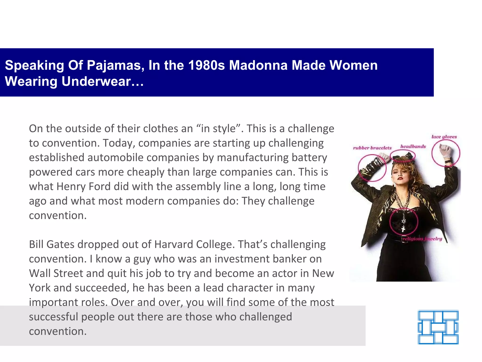 Speaking Of Pajamas, In the 1980s Madonna Made Women Wearing Underwear… On the outside of their clothes an “in style”. This is a challenge to convention. Today, companies are starting up challenging established automobile companies by manufacturing battery powered cars more cheaply than large companies can. This is what Henry Ford did with the assembly line a long, long time ago and what most modern companies do: They challenge convention. Bill Gates dropped out of Harvard College. That’s challenging convention. I know a guy who was an investment banker on Wall Street and quit his job to try and become an actor in New York and succeeded, he has been a lead character in many important roles. Over and over, you will find some of the most successful people out there are those who challenged convention. 