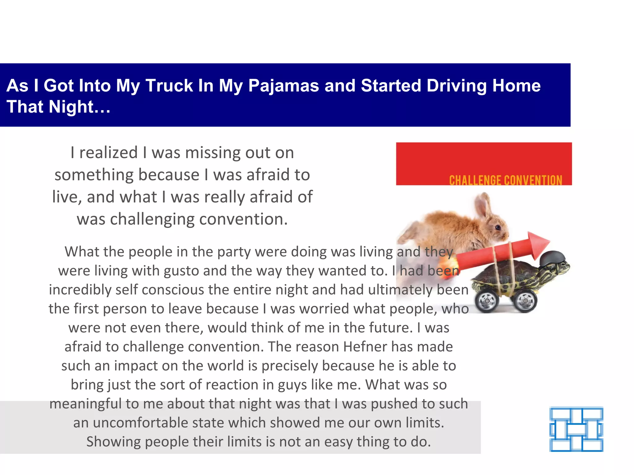 As I Got Into My Truck In My Pajamas and Started Driving Home That Night… What the people in the party were doing was living and they were living with gusto and the way they wanted to. I had been incredibly self conscious the entire night and had ultimately been the first person to leave because I was worried what people, who were not even there, would think of me in the future. I was afraid to challenge convention. The reason Hefner has made such an impact on the world is precisely because he is able to bring just the sort of reaction in guys like me. What was so meaningful to me about that night was that I was pushed to such an uncomfortable state which showed me our own limits. Showing people their limits is not an easy thing to do. I realized I was missing out on something because I was afraid to live, and what I was really afraid of was challenging convention. 