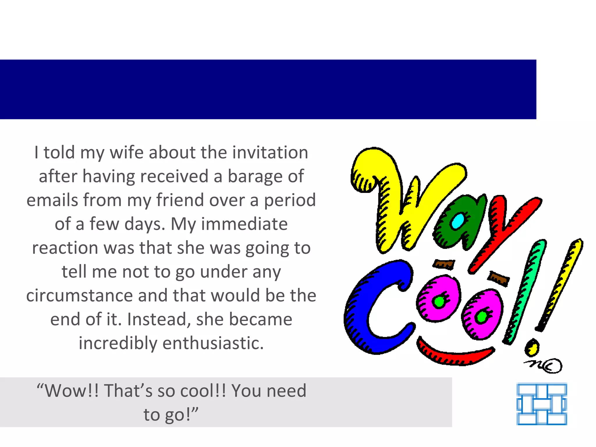I told my wife about the invitation after having received a barage of emails from my friend over a period of a few days. My immediate reaction was that she was going to tell me not to go under any circumstance and that would be the end of it. Instead, she became incredibly enthusiastic. “ Wow!! That’s so cool!! You need to go!” 