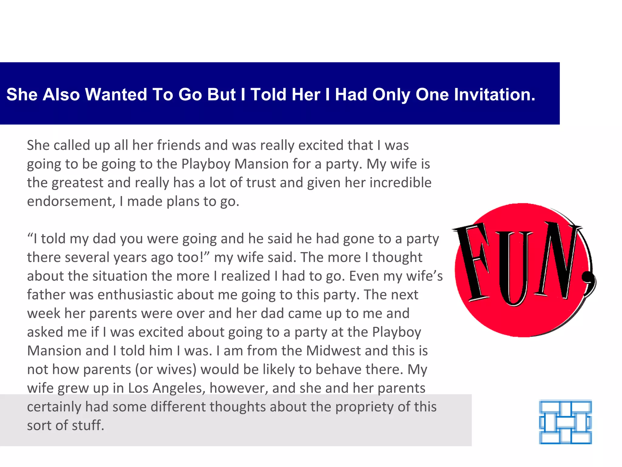 She Also Wanted To Go But I Told Her I Had Only One Invitation. She called up all her friends and was really excited that I was going to be going to the Playboy Mansion for a party. My wife is the greatest and really has a lot of trust and given her incredible endorsement, I made plans to go. “ I told my dad you were going and he said he had gone to a party there several years ago too!” my wife said. The more I thought about the situation the more I realized I had to go. Even my wife’s father was enthusiastic about me going to this party. The next week her parents were over and her dad came up to me and asked me if I was excited about going to a party at the Playboy Mansion and I told him I was. I am from the Midwest and this is not how parents (or wives) would be likely to behave there. My wife grew up in Los Angeles, however, and she and her parents certainly had some different thoughts about the propriety of this sort of stuff. 
