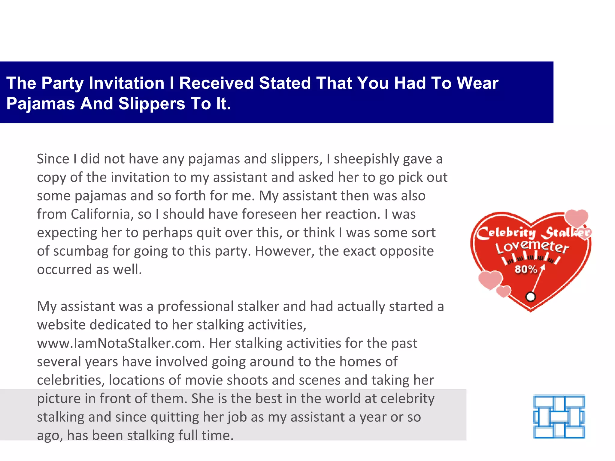 The Party Invitation I Received Stated That You Had To Wear Pajamas And Slippers To It. Since I did not have any pajamas and slippers, I sheepishly gave a copy of the invitation to my assistant and asked her to go pick out some pajamas and so forth for me. My assistant then was also from California, so I should have foreseen her reaction. I was expecting her to perhaps quit over this, or think I was some sort of scumbag for going to this party. However, the exact opposite occurred as well. My assistant was a professional stalker and had actually started a website dedicated to her stalking activities, www.IamNotaStalker.com. Her stalking activities for the past several years have involved going around to the homes of celebrities, locations of movie shoots and scenes and taking her picture in front of them. She is the best in the world at celebrity stalking and since quitting her job as my assistant a year or so ago, has been stalking full time. 