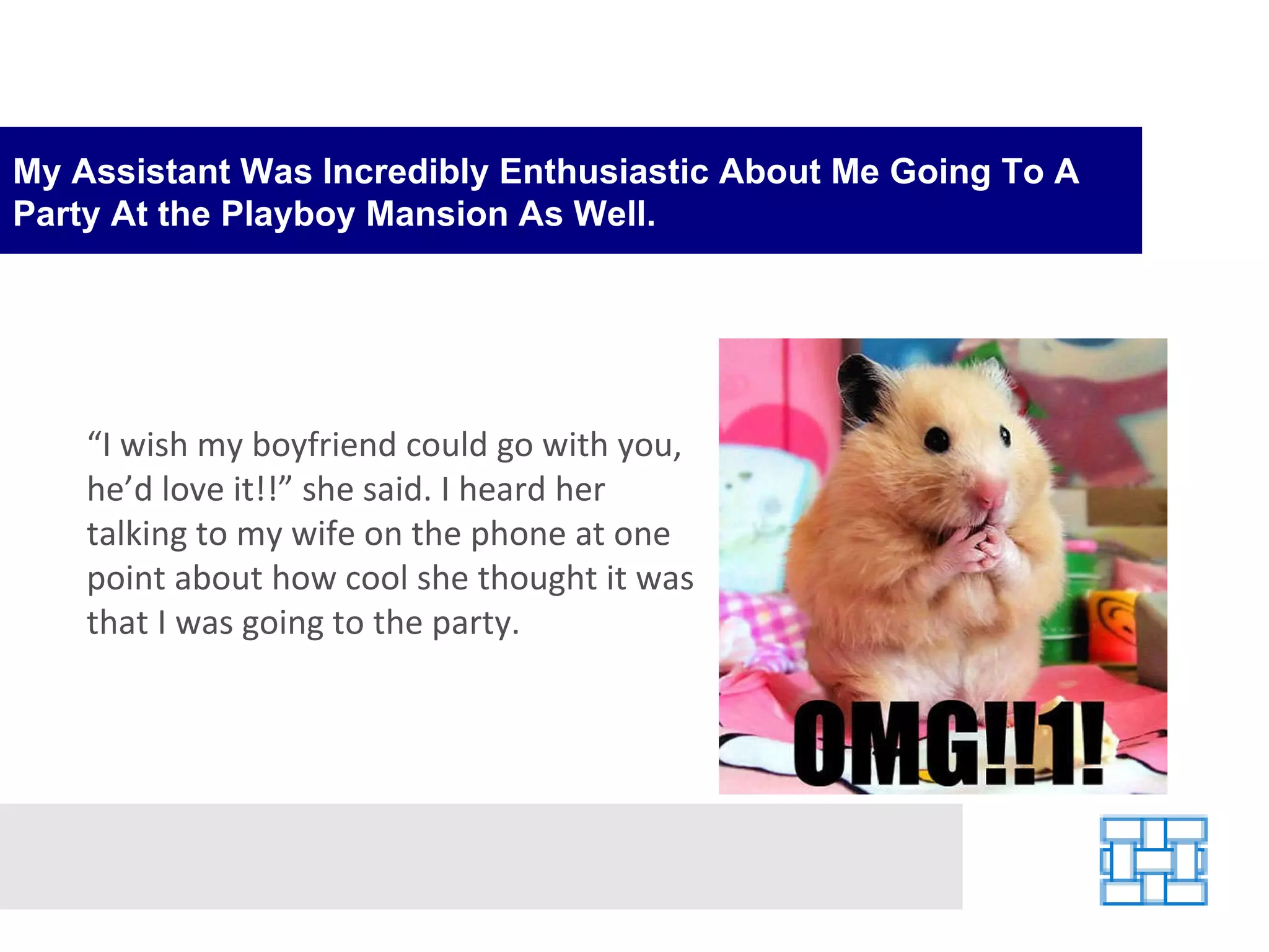 My Assistant Was Incredibly Enthusiastic About Me Going To A Party At the Playboy Mansion As Well. “ I wish my boyfriend could go with you, he’d love it!!” she said. I heard her talking to my wife on the phone at one point about how cool she thought it was that I was going to the party. 