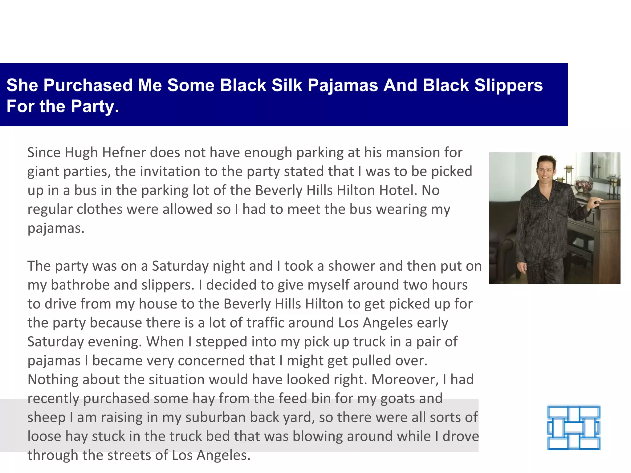 She Purchased Me Some Black Silk Pajamas And Black Slippers For the Party. Since Hugh Hefner does not have enough parking at his mansion for giant parties, the invitation to the party stated that I was to be picked up in a bus in the parking lot of the Beverly Hills Hilton Hotel. No regular clothes were allowed so I had to meet the bus wearing my pajamas. The party was on a Saturday night and I took a shower and then put on my bathrobe and slippers. I decided to give myself around two hours to drive from my house to the Beverly Hills Hilton to get picked up for the party because there is a lot of traffic around Los Angeles early Saturday evening. When I stepped into my pick up truck in a pair of pajamas I became very concerned that I might get pulled over. Nothing about the situation would have looked right. Moreover, I had recently purchased some hay from the feed bin for my goats and sheep I am raising in my suburban back yard, so there were all sorts of loose hay stuck in the truck bed that was blowing around while I drove through the streets of Los Angeles. 