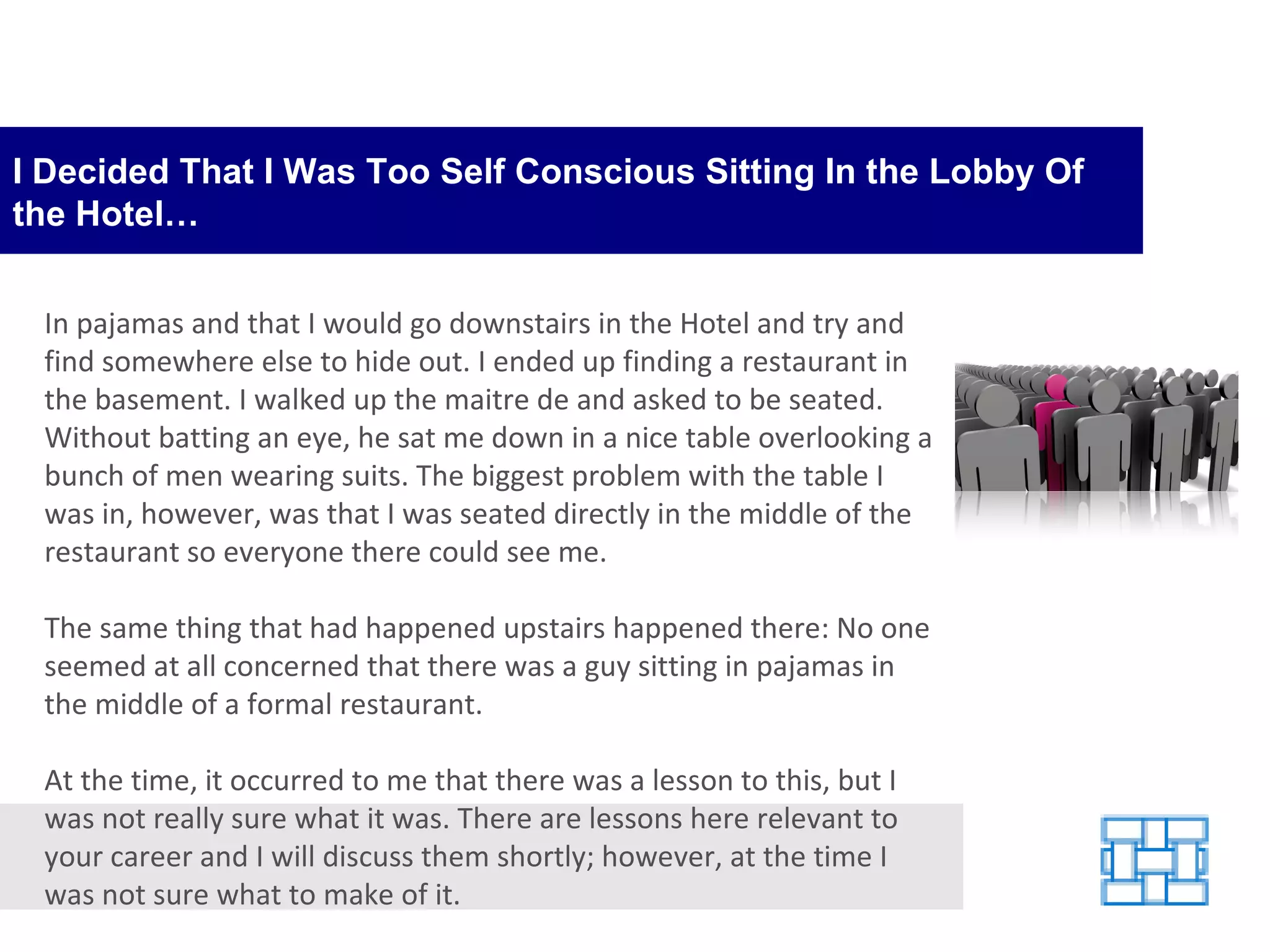 I Decided That I Was Too Self Conscious Sitting In the Lobby Of the Hotel… In pajamas and that I would go downstairs in the Hotel and try and find somewhere else to hide out. I ended up finding a restaurant in the basement. I walked up the maitre de and asked to be seated. Without batting an eye, he sat me down in a nice table overlooking a bunch of men wearing suits. The biggest problem with the table I was in, however, was that I was seated directly in the middle of the restaurant so everyone there could see me. The same thing that had happened upstairs happened there: No one seemed at all concerned that there was a guy sitting in pajamas in the middle of a formal restaurant. At the time, it occurred to me that there was a lesson to this, but I was not really sure what it was. There are lessons here relevant to your career and I will discuss them shortly; however, at the time I was not sure what to make of it. 