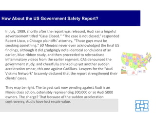 How About the US Government Safety Report? In July, 1989, shortly after the report was released, Audi ran a hopeful advertisement titled “Case Closed.” “The case is not closed,” responded Robert Lisco, a Chicago plaintiffs’ attorney. “Those guys must be smoking something.”  60 Minutes  never even acknowledged the final US findings, although it did grudgingly note identical conclusions of an earlier, blue-ribbon study, and then proceeded to rebroadcast inflammatory videos from the earlier segment. CAS denounced the government study, and cheerfully cranked up yet another sudden acceleration smear, this one against Cadillacs. Lawyers for the “Audi Victims Network” brazenly declared that the report strengthened their clients’ cases. They may be right. The largest suit now pending against Audi is an Illinois class action, ostensibly representing 300,000 or so Audi 5000 owners. The charge? That because of the sudden acceleration controversy, Audis have lost resale value. 