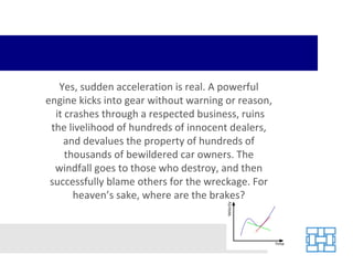 Yes, sudden acceleration is real. A powerful engine kicks into gear without warning or reason,  it crashes through a respected business, ruins the livelihood of hundreds of innocent dealers, and devalues the property of hundreds of thousands of bewildered car owners. The windfall goes to those who destroy, and then successfully blame others for the wreckage. For heaven’s sake, where are the brakes? 