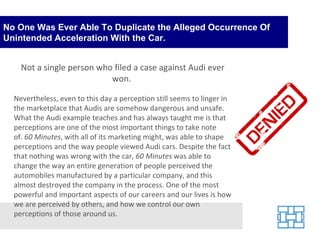 No One Was Ever Able To Duplicate the Alleged Occurrence Of Unintended Acceleration With the Car. Not a single person who filed a case against Audi ever won.  Nevertheless, even to this day a perception still seems to linger in the marketplace that Audis are somehow dangerous and unsafe. What the Audi example teaches and has always taught me is that perceptions are one of the most important things to take note of.  60 Minutes , with all of its marketing might, was able to shape perceptions and the way people viewed Audi cars. Despite the fact that nothing was wrong with the car,  60 Minutes  was able to change the way an entire generation of people perceived the automobiles manufactured by a particular company, and this almost destroyed the company in the process. One of the most powerful and important aspects of our careers and our lives is how we are perceived by others, and how we control our own perceptions of those around us. 