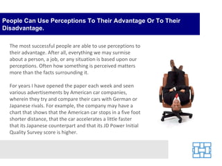 People Can Use Perceptions To Their Advantage Or To Their Disadvantage. The most successful people are able to use perceptions to their advantage. After all, everything we may surmise about a person, a job, or any situation is based upon our perceptions. Often how something is perceived matters more than the facts surrounding it. For years I have opened the paper each week and seen various advertisements by American car companies, wherein they try and compare their cars with German or Japanese rivals. For example, the company may have a chart that shows that the American car stops in a five foot shorter distance, that the car accelerates a little faster that its Japanese counterpart and that its JD Power Initial Quality Survey score is higher.  
