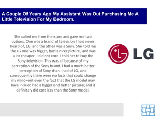 A Couple Of Years Ago My Assistant Was Out Purchasing Me A Little Television For My Bedroom. She called me from the store and gave me two options. One was a brand of television I had never heard of, LG, and the other was a Sony. She told me the LG one was bigger, had a nicer picture, and was a lot cheaper. I did not care. I told her to buy the Sony television. This was all because of my perception of the Sony brand. I had a much better perception of Sony than I had of LG, and consequently there were no facts that could change my mind–not even the fact that the LG model may have indeed had a bigger and better picture; and it definitely did cost less than the Sony model. 